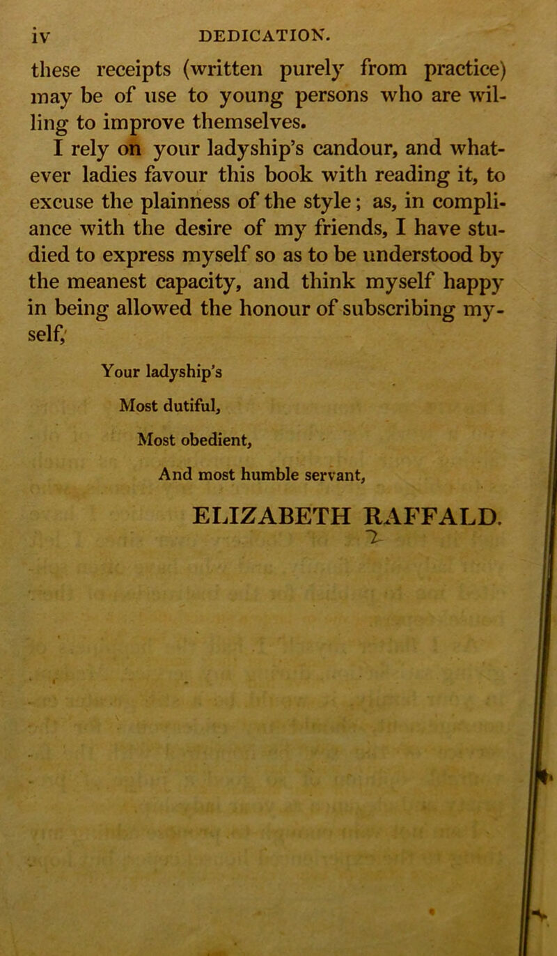 these receipts (written purely from practice) may be of use to young persons who are wil- ling to improve themselves. I rely on your ladyship’s candour, and what- ever ladies favour this book with reading it, to excuse the plainness of the style; as, in compli- ance with the desire of my friends, I have stu- died to express myself so as to be understood by the meanest capacity, and think myself happy in being allowed the honour of subscribing my- self; Your ladyship’s Most dutiful. Most obedient, And most humble servant, ELIZABETH RAFFALD.