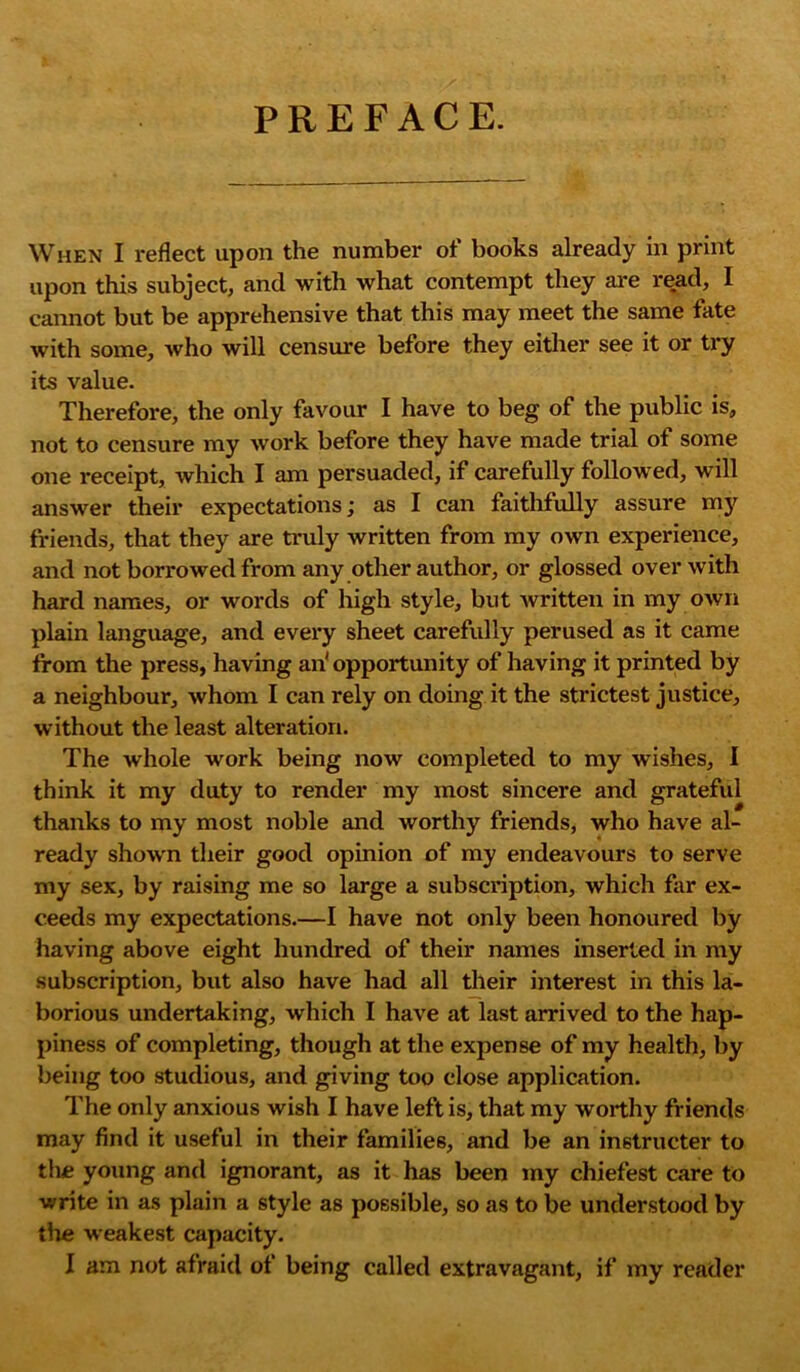 PREFACE. When I reflect upon the number of books already in print upon this subject, and with what contempt they are read, I cannot but be apprehensive that this may meet the same fate with some, who will censure before they either see it or try its value. Therefore, the only favour I have to beg of the public is, not to censure my work before they have made trial of some one receipt, which I am persuaded, if carefully followed, will answer their expectations; as I can faithfully assure my friends, that they are truly written from my own experience, and not borrowed from any other author, or glossed over with hard names, or words of high style, but Avritten in my own plain language, and every sheet carefully perused as it came from the press, having an'opportunity of having it printed by a neighbour, Avhom I can rely on doing it the strictest justice, without the least alteration. The whole work being iioav completed to my wishes, I think it my duty to render my most sincere and grateful thanks to my most noble and worthy friends, who have al- ready shown their good opinion of my endeavours to serve my sex, by raising me so large a subscription, which far ex- ceeds my expectations.—I have not only been honoured by having above eight hundred of their names inserted in my subscription, but also have had all their interest in this la- borious undertaking, which I have at last arrived to the hap- piness of completing, though at the expense of my health, by being too studious, and giving too close application. The only anxious wish I have left is, that my worthy friends may find it useful in their families, and be an in6tructer to the young and ignorant, as it has been my chiefest care to write in as plain a style as possible, so as to be understood by the weakest capacity.