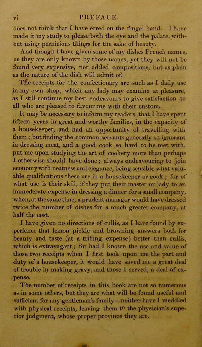 does not think that I have erred on the frugal hand. I have made it my study to please both the eye and the palate, with- out using pernicious things for the sake of beauty. And though I have given some of my dishes French names, as they are only known by those names, yet they will not be found veiy expensive, nor added compositions, but as plain as the nature of the dish will admit of. Tlie receipts for the confectionary are such as I daily use in my own shop, which any lady may examine at pleasure, as I still continue my best endeavours to give satisfaction to all who are pleased to favour me with their custom. It may be necessary to inform my readers, that I have spent fifteen years in great and worthy families, in the capacity of a housekeeper, and had an opportunity of travelling with them; but finding the common servants generally so ignorant in dressing meat, and a good cook so hard to be met with, put me upon studying the art of cookery more than perhaps I otherwise should have done; always endeavouring to join economy with neatness and elegance, being sensible what valu- able qualifications these are in a housekeeper or cook ; for of what use is then skill, if they put their master or lady to an immoderate expense in dressing a dinner for a small company, when, at the same time, a prudent manager would have dressed twice the number of dishes for a much greater company, at half the cost. I have given no directions of cullis, as I have found by ex- perience that lemon pickle and browning answers both for beauty and taste (at a trifling expense) better than cullis, which is extravagant; for had I known the use and value of those two receipts when I first took upon me the part and duty of a housekeeper, it would have saved me a great deal of trouble in making gravy, and those I served, a deal of ex- pense. The number of receipts in this book are not so numerous as in some others, but they are what will be found useful and sufficient for any gentleman’s family—neither have I meddled with physical receipts, leaving them t° the physician’s supe- rior judgment, whose proper province they are.