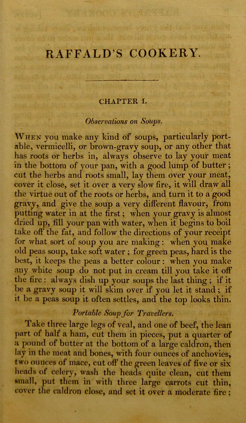 RAFFALD’S COOKERY. CHAPTER I. Observations on Soups. When you make any kind of soups, particularly port- able, vermicelli, or brown-gravy soup, or any other that has roots or herbs in, always observe to lay your meat in the bottom of your pan, with a good lump of butter ; cut the herbs and roots small, lay them over your meat, cover it close, set it over a very slow fire, it will draw all the virtue out of the roots or herbs, and turn it to a good gravy, and give the soup a very different flavour, from putting water in at the first; when your gravy is almost dried up, fill your pan with water, when it begins to boil take off the fat, and follow the directions of your receipt for what sort of soup you are making: when you make old peas soup, take soft water; for green peas, hard is the best, it keeps the peas a better colour: when you make any white soup do not put in cream till you take it off the fire : always dish up your soups the last thing ; if it be a gravy soup it will skim over if you let it stand; if it be a peas soup it often settles, and the top looks thin. Portable Soup for Travellers. Take three large legs of veal, and one of beef, the lean part of half a ham, cut them in pieces, put a quarter of a pound of butter at the bottom of a large caldron, then lay in the meat and bones, with four ounces of anchovies, two ounces of mace, cut off the green leaves of five or six heads of celery, wash the heads quite clean, cut them small, put them in with three large carrots cut thin, cover the caldron close, and set it over a moderate fire;