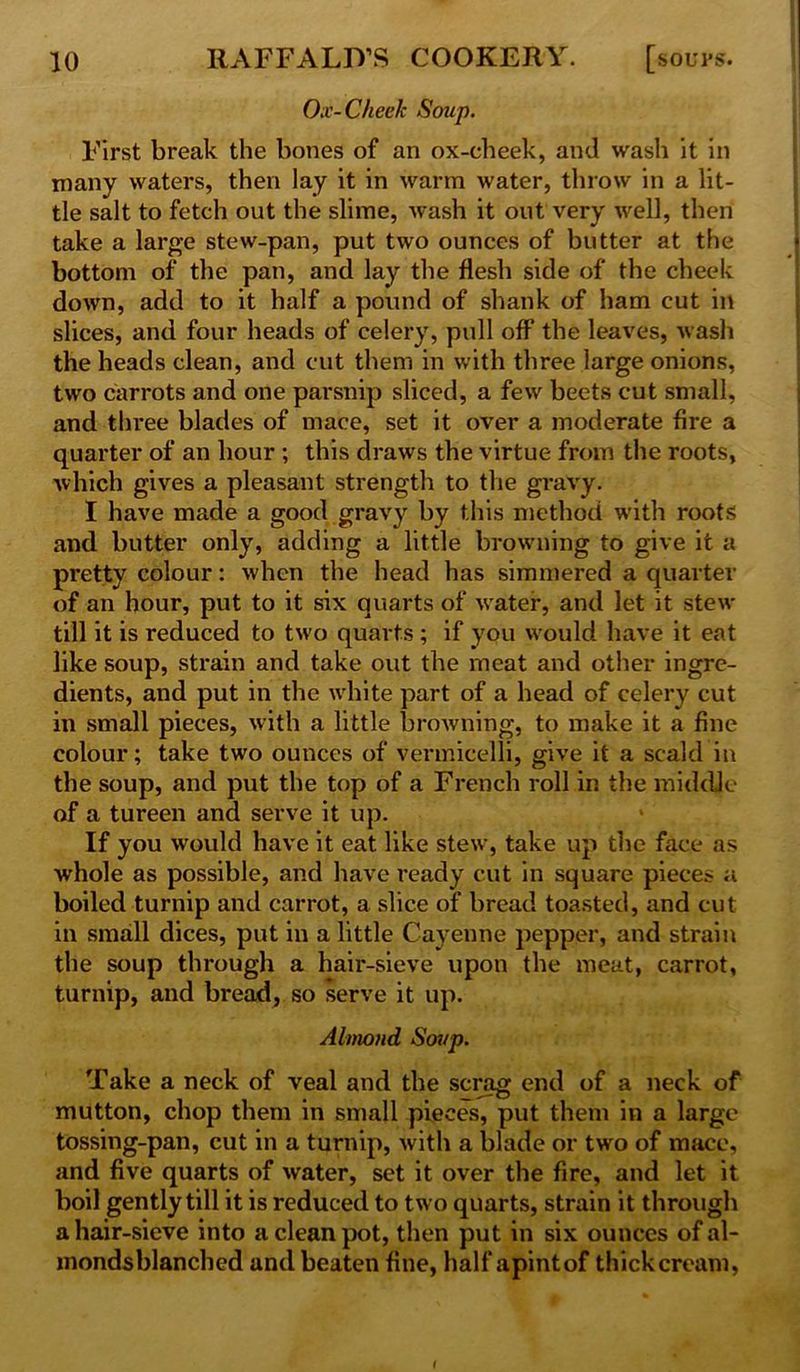 Ox-Cheek Soup. First break the bones of an ox-cheek, and wash it in many waters, then lay it in warm water, throw in a lit- tle salt to fetch out the slime, wash it out very well, then take a large stew-pan, put two ounces of butter at the bottom of the pan, and lay the flesh side of the cheek down, add to it half a pound of shank of ham cut in slices, and four heads of celery, pull off the leaves, wash the heads clean, and cut them in with three large onions, two carrots and one parsnip sliced, a few beets cut small, and three blades of mace, set it over a moderate fire a quarter of an hour ; this draws the virtue from the roots, which gives a pleasant strength to the gravy. I have made a good gravy by this method with roots and butter only, adding a little browning to give it a pretty colour: when the head has simmered a quarter of an hour, put to it six quarts of water, and let it stew till it is reduced to two quarts; if you would have it eat like soup, strain and take out the meat and other ingre- dients, and put in the white part of a head of celery cut in small pieces, with a little browning, to make it a fine colour; take two ounces of vermicelli, give it a scald in the soup, and put the top of a French roll in the middle of a tureen and serve it up. If you would have it eat like stew, take up the face as whole as possible, and have ready cut in square pieces a boiled turnip and carrot, a slice of bread toasted, and cut in small dices, put in a little Cayenne pepper, and strain the soup through a hair-sieve upon the meat, carrot, turnip, and bread, so serve it up. Almond Soup. Take a neck of veal and the scrag end of a neck of mutton, chop them in small pieces, put them in a large tossing-pan, cut in a turnip, with a blade or two of mace, and five quarts of water, set it over the fire, and let it boil gently till it is reduced to two quarts, strain it through a hair-sieve into a clean pot, then put in six ounces of al- mondsblanched and beaten fine, half apintof thick cream,