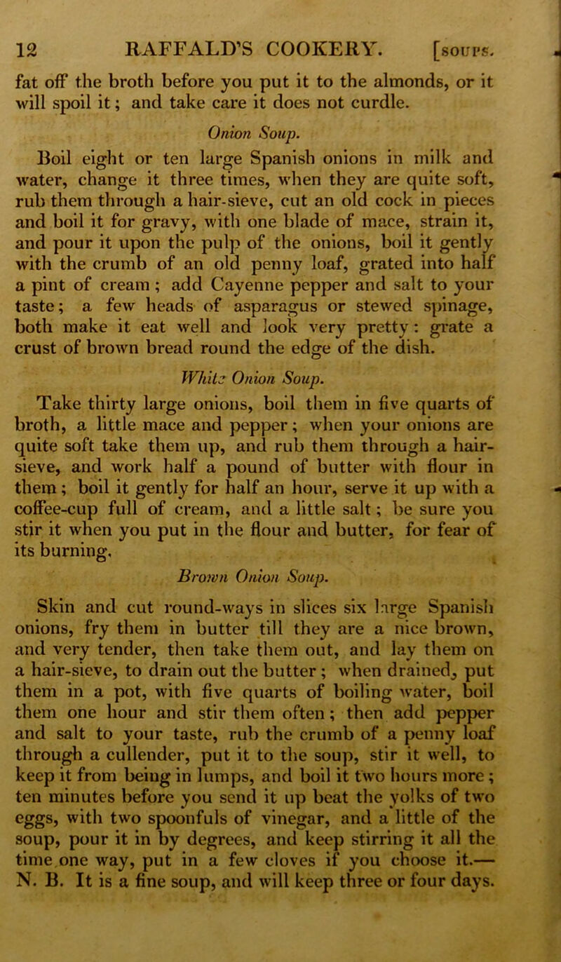 fat off the broth before you put it to the almonds, or it will spoil it; and take care it does not curdle. Onion Soup. Boil eight or ten large Spanish onions in milk and water, change it three times, when they are quite soft, rub them through a hair-sieve, cut an old cock in pieces and boil it for gravy, with one blade of mace, strain it, and pour it upon the pulp of the onions, boil it gently with the crumb of an old penny loaf, grated into half a pint of cream ; add Cayenne pepper and salt to your taste; a few heads of asparagus or stewed spinage, both make it eat well and look very pretty : grate a crust of brown bread round the edge of the dish. Whit? Onion Soup. Take thirty large onions, boil them in five quarts of broth, a little mace and pepper; when your onions are quite soft take them up, and rub them through a hair- sieve, and work half a pound of butter with flour in them; boil it gently for half an hour, serve it up with a coffee-cup full of cream, and a little salt; be sure you stir it when you put in the flour and butter, for fear of its burning. Brown Onion Soup. Skin and cut round-ways in slices six large Spanish onions, fry them in butter till they are a nice brown, and very tender, then take them out, and lay them on a hair-sieve, to drain out the butter; when drained^ put them in a pot, with five quarts of boiling water, boil them one hour and stir them often; then add pepper and salt to your taste, rub the crumb of a penny loaf through a cullender, put it to the soup, stir it well, to keep it from being in lumps, and boil it two hours more ; ten minutes before you send it up beat the yolks of two eggs, with two spoonfuls of vinegar, and a little of the soup, pour it in by degrees, and keep stirring it all the time one way, put in a few cloves if you choose it.— N. B. It is a fine soup, and will keep three or four days.