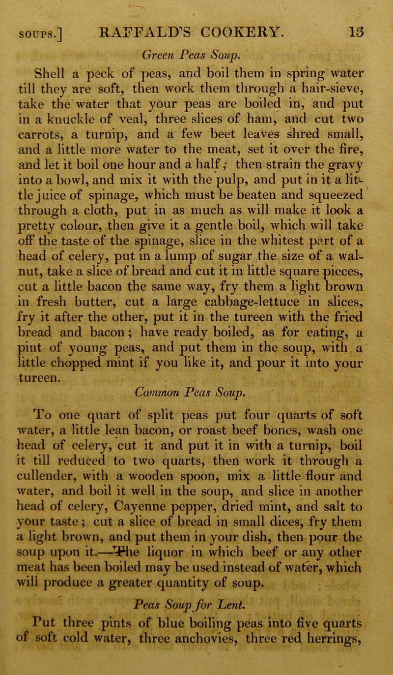 Green Peas Soup. Shell a peck of peas, and boil them in spring water till they are soft, then work them through a hair-sieve, take the water that your peas are boiled in, and put in a knuckle of veal, three slices of ham, and cut two carrots, a turnip, and a few beet leaves shred small, and a little more water to the meat, set it over the fire, and let it boil one hour and a half ,• then strain the gravy into a bowl, and mix it with the pulp, and put in it a lit- tle juice of spinage, which must be beaten and squeezed through a cloth, put in as much as will make it look a pretty colour, then give it a gentle boil, which will take off the taste of the spinage, slice in the whitest pert of a head of celery, put in a lump of sugar the size of a wal- nut, take a slice of bread and cut it in little square pieces, cut a little bacon the same way, fry them a light brown in fresh butter, cut a large cabbage-lettuce in slices, fry it after the other, put it in the tureen with the fried bread and bacon; have ready boiled, as for eating, a pint of young peas, and put them in the soup, with a little chopped mint if you like it, and pour it into your tureen. Common Peas Soup. To one quart of split peas put four quarts of soft water, a little lean bacon, or roast beef bones, wash one head of celery, cut it and put it in with a turnip, boil it till reduced to two quarts, then work it through a cullender, with a wooden spoon, mix a little flour and water, and boil it well in the soup, and slice in another head of celery, Cayenne pepper, dried mint, and salt to your taste; cut a slice of bread in small dices, fry them a light brown, and put them in your dish, then pour the soup upon it.—T*he liquor in which beef or any other meat has been boiled may be used instead of water, which will produce a greater quantity of soup. Peas Soup for Lent. Put three pints of blue boiling peas into five quarts of soft cold water, three anchovies, three red herrings,