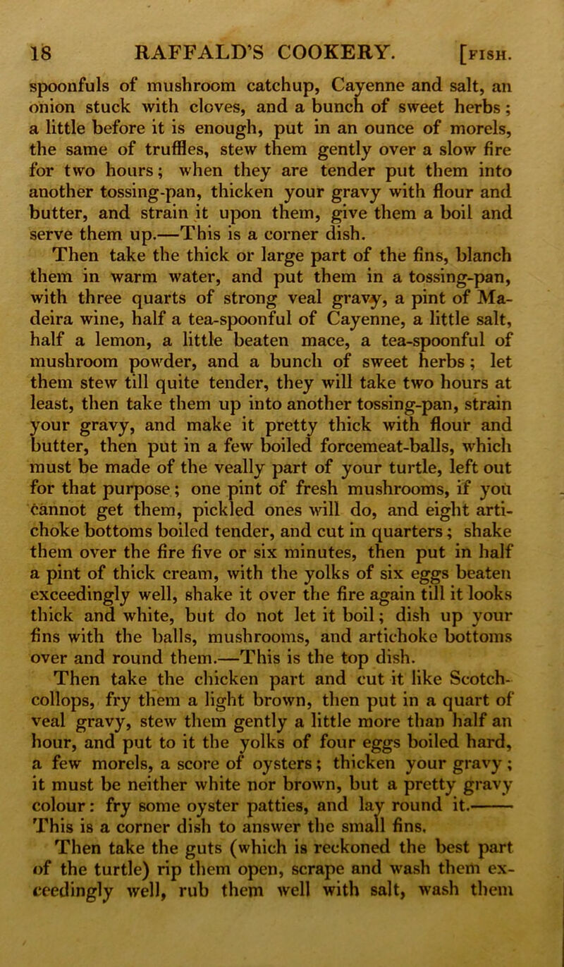 spoonfuls of mushroom catchup, Cayenne and salt, an onion stuck with cloves, and a bunch of sweet herbs; a little before it is enough, put in an ounce of morels, the same of truffles, stew them gently over a slow fire for two hours; when they are tender put them into another tossing-pan, thicken your gravy with flour and butter, and strain it upon them, give them a boil and serve them up.—This is a corner dish. Then take the thick or large part of the fins, blanch them in warm water, and put them in a tossing-pan, with three quarts of strong veal gravy, a pint of Ma- deira wine, half a tea-spoonful of Cayenne, a little salt, half a lemon, a little beaten mace, a tea-spoonful of mushroom powder, and a bunch of sweet herbs ; let them stew till quite tender, they will take two hours at least, then take them up into another tossing-pan, strain your gravy, and make it pretty thick with flour and butter, then put in a few boiled forcemeat-balls, which must be made of the veally part of your turtle, left out for that purpose; one pint of fresh mushrooms, if you cannot get them, pickled ones will do, and eight arti- choke bottoms boiled tender, and cut in quarters; shake them over the fire five or six minutes, then put in half a pint of thick cream, with the yolks of six eggs beaten exceedingly well, shake it over the fire again till it looks thick and white, but do not let it boil; dish up your fins with the balls, mushrooms, and artichoke bottoms over and round them.—This is the top dish. Then take the chicken part and cut it like Scotch- collops, fry them a light brown, then put in a quart of veal gravy, stew them gently a little more than half an hour, and put to it the yolks of four eggs boiled hard, a few morels, a score of oysters; thicken your gravy; it must be neither white nor brown, but a pretty gravy colour: fry some oyster patties, and lay round it. This is a corner dish to answer the small fins. Then take the guts (which is reckoned the best part of the turtle) rip them open, scrape and wash them ex- ceedingly well, rub them well with salt, wash them