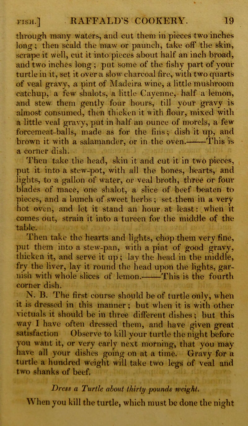 through many waters, and cut them in pieces two inches long; then scald the maw or paunch, take off the skin, scrape it well, cut it into pieces about half an inch broad, and two inches long ; put some of the fishy part of your turtle in it, set it over a slow charcoal fire, with two quarts of veal gravy, a pint of Madeira wine, a little mushroom catchup, a few shalots, a little Cayenne, half a lemon, and stew them gently four hours, till your gravy is almost consumed, then thicken it with flour, mixed with a little veal gravy, put in half an ounce of morels, a few forcemeat-balls, made as for the fins; dish it up, and brown it with a salamander, or in the oven. This is a corner dish. Then take the head, skin it and cut it in two pieces, , put it into a stew-pot, with all the bones, hearts, and lights, to a gallon of water, or veal broth, three or four blades of mace, one shalot, a slice of beef beaten to pieces, and a bunch of sweet herbs; set them ill a very hot oven, and let it stand an hour at least: when it comes out, strain it into a tureen for the middle of the table. Then take the hearts and lights, chop them very fine, put them into a stew-pan, with a pint of good gravy, thicken it, and serve it up; lay the head in the middle, fry the liver, lay it round the head upon the lights, gar- nish with whole slices of lemon. This is the fourth corner dish. N. B. The first course should be of turtle only, when it is dressed in this manner; but when it is with other victuals it should be in three different dishes; but this way I have often dressed them, and have given great satisfaction Observe to kill your turtle the night before you want it, or very early next morning, that you may have all your dishes going on at a time. Gravy for a turtle a hundred weight will take two legs of veal and two shanks of beef. Dress a Turtle about thirty pounds weight. When you kill the turtle, which must be done the night
