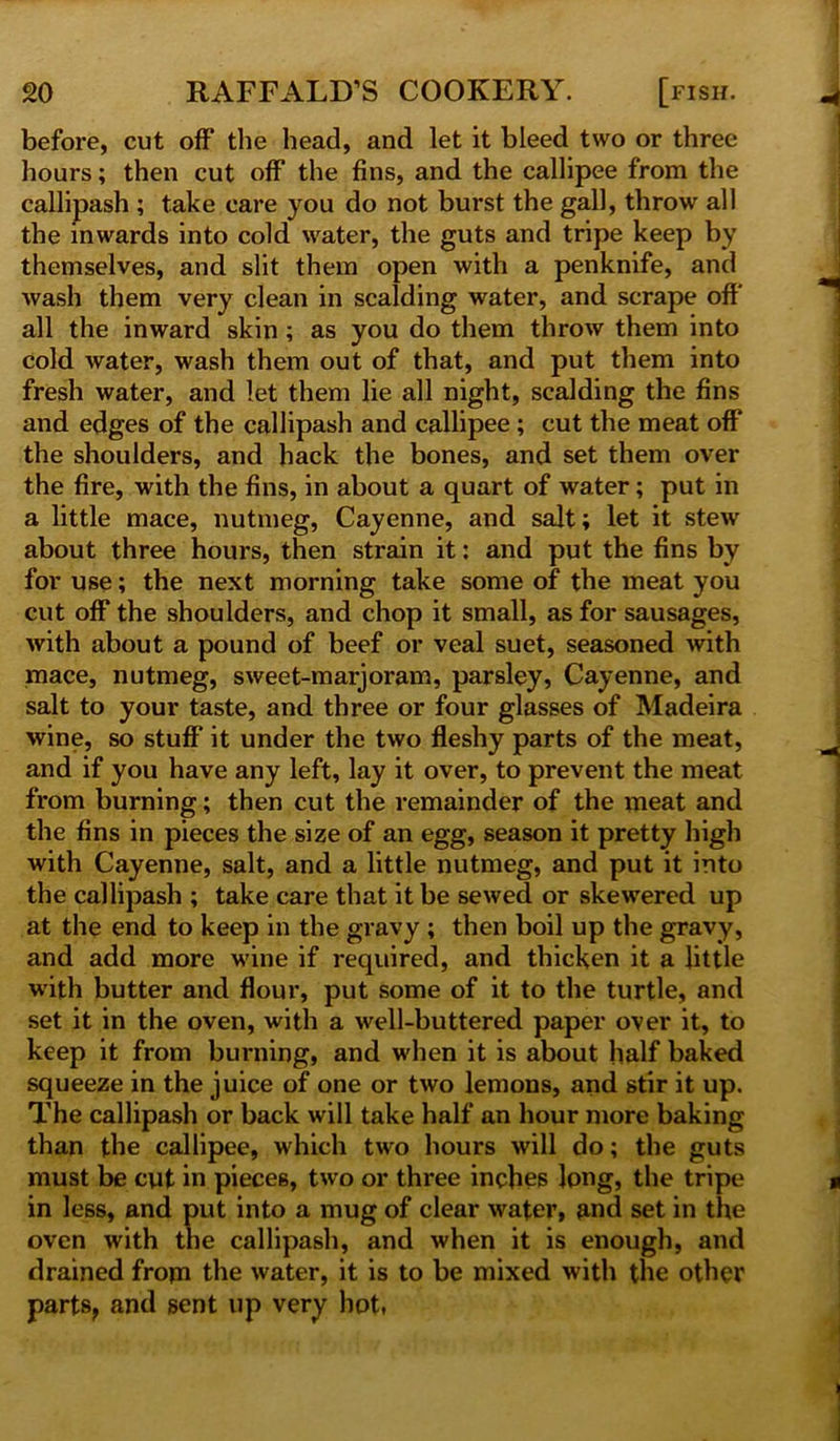 before, cut off the head, and let it bleed two or three hours; then cut off the fins, and the callipee from the callipash ; take care you do not burst the gall, throw all the inwards into cold water, the guts and tripe keep by themselves, and slit them open with a penknife, and wash them very clean in scalding water, and scrape off all the inward skin ; as you do them throw them into cold water, wash them out of that, and put them into fresh water, and let them lie all night, scalding the fins and edges of the callipash and callipee; cut the meat off the shoulders, and hack the bones, and set them over the fire, with the fins, in about a quart of water; put in a little mace, nutmeg, Cayenne, and salt; let it stew about three hours, then strain it: and put the fins by for use; the next morning take some of the meat you cut off the shoulders, and chop it small, as for sausages, with about a pound of beef or veal suet, seasoned with mace, nutmeg, sweet-marjoram, parsley, Cayenne, and salt to your taste, and three or four glasses of Madeira wine, so stuff it under the two fleshy parts of the meat, and if you have any left, lay it over, to prevent the meat from burning; then cut the remainder of the meat and the fins in pieces the size of an egg, season it pretty high with Cayenne, salt, and a little nutmeg, and put it into the callipash ; take care that it be sewed or skewered up at the end to keep in the gravy ; then boil up the gravy, and add more wine if required, and thicken it a little with butter and floui*, put some of it to the turtle, and set it in the oven, with a well-buttered paper over it, to keep it from burning, and when it is about half baked squeeze in the juice of one or two lemons, and stir it up. The callipash or back will take half an hour more baking than the callipee, which two hours will do; the guts must be cut in pieces, two or three inches long, the tripe in less, and put into a mug of clear water, and set in the oven with the callipash, and when it is enough, and drained from the water, it is to be mixed with the other parts, and sent up very hot,