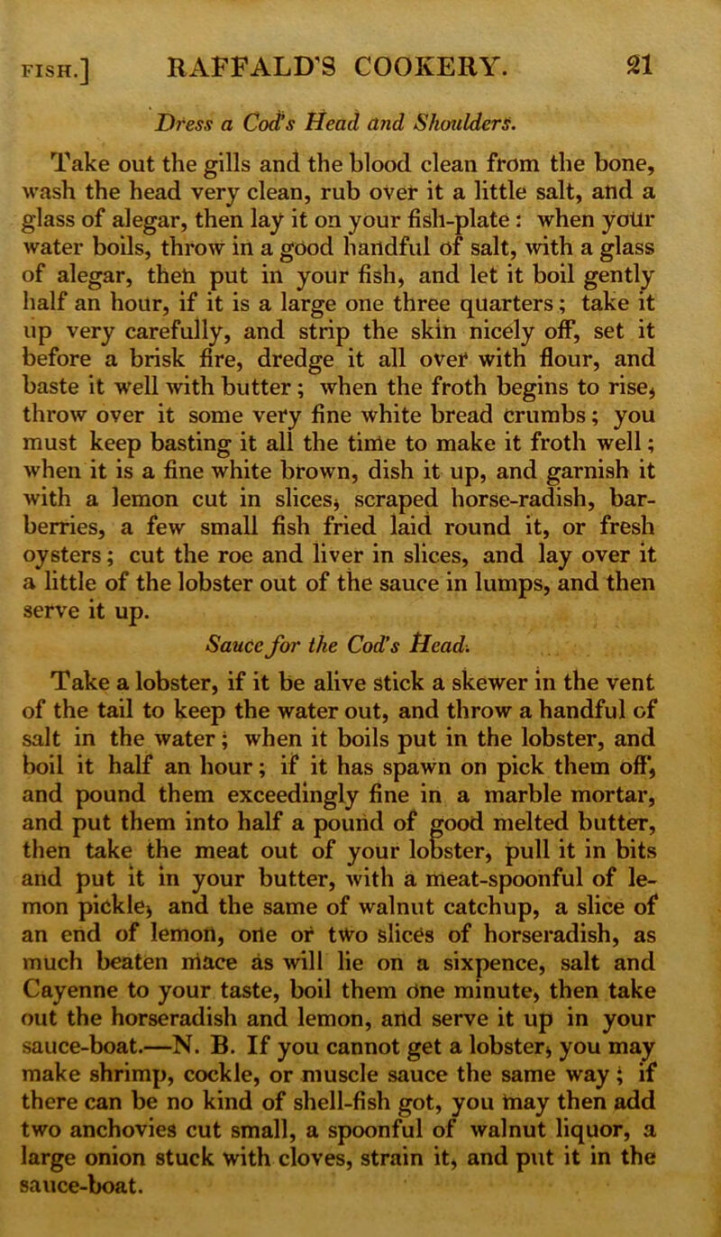 Dress a Cod’s Head and Shoulders. Take out the gills and the blood clean from the bone, wash the head very clean, rub over it a little salt, and a glass of alegar, then lay it on your fish-plate : when yolir water boils, throw in a good handful of salt, with a glass of alegar, theh put ill your fish, and let it boil gently half an hour, if it is a large one three quarters; take it up very carefully, and strip the skin nicely off, set it before a brisk fire, dredge it all over with flour, and baste it well with butter ; when the froth begins to rise* throw over it some very fine white bread Crumbs; you must keep basting it all the time to make it froth well; when it is a fine white brown, dish it up, and garnish it with a lemon cut in slices* scraped horse-radish, bar- berries, a few small fish fried laid round it, or fresh oysters; cut the roe and liver in slices, and lay over it a little of the lobster out of the sauce in lumps, and then serve it up. Sauce for the Cod’s Head. Take a lobster, if it be alive stick a skewer in the vent of the tail to keep the water out, and throw a handful of salt in the water; when it boils put in the lobster, and boil it half an hour; if it has spawn on pick them off, and pound them exceedingly fine in a marble mortar, and put them into half a pound of good melted butter, then take the meat out of your lobster, pull it in bits and put it in your butter, with a meat-spoonful of le- mon pickle* and the same of walnut catchup, a slice of an end of lemon, one or two slices of horseradish, as much beaten mace as will lie on a sixpence, salt and Cayenne to your taste, boil them cine minute, then take out the horseradish and lemon, and serve it up in your sauce-boat.—N. B. If you cannot get a lobster, you may make shrimp, cockle, or muscle sauce the same way; if there can be no kind of shell-fish got, you tnay then add two anchovies cut small, a spoonful of walnut liquor, a large onion stuck with cloves, strain it, and put it in the sauce-boat.