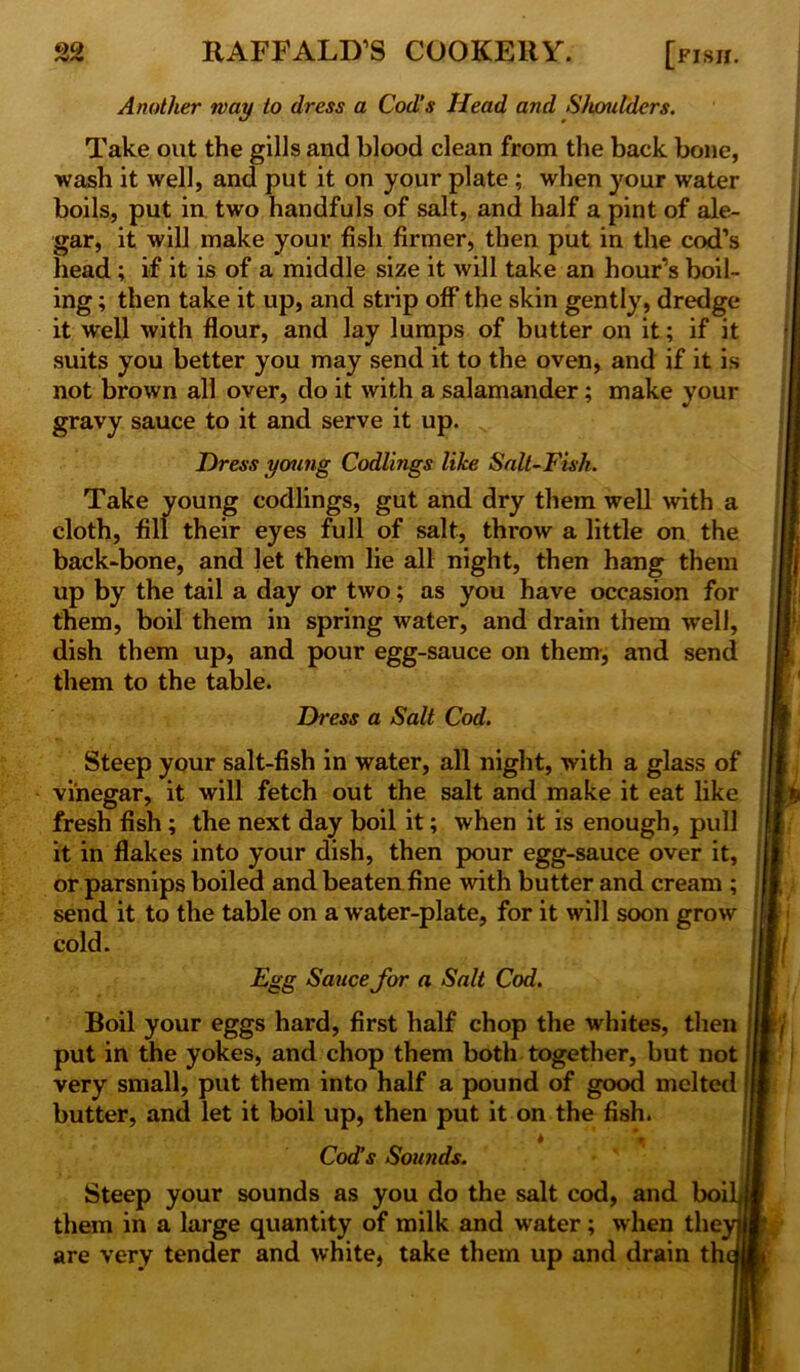 Another way to dress a Cod’s Head and Shoulders. Take out the gills and blood clean from the back bone, wash it well, and put it on your plate ; when your water boils, put in two handfuls of salt, and half a pint of ale- gar, it will make your fish firmer, then put in the cod’s head; if it is of a middle size it will take an hour’s boil- ing ; then take it up, and strip off the skin gently, dredge it well with flour, and lay lumps of butter on it; if it suits you better you may send it to the oven, and if it is not brown all over, do it with a salamander; make your gravy sauce to it and serve it up. Dress young Codlings like Salt-Fish. Take young codlings, gut and dry them well with a cloth, fill their eyes full of salt, throw a little on the back-bone, and let them lie all night, then hang them up by the tail a day or two; as you have occasion for them, boil them in spring water, and drain them well, dish them up, and pour egg-sauce on them, and send them to the table. Dress a Salt Cod. Steep your salt-fish in water, all night, with a glass of vinegar, it will fetch out the salt and make it eat like fresh fish ; the next day boil it; when it is enough, pull it in flakes into your dish, then pour egg-sauce over it, or parsnips boiled and beaten fine with butter and cream ; send it to the table on a water-plate, for it will soon grow cold. Egg Sauce for a Salt Cod. Boil your eggs hard, first half chop the whites, then put in the yokes, and chop them both together, but not very small, put them into half a pound of good melted butter, and let it boil up, then put it on the fish. Cod’s Sounds. Steep your sounds as you do the salt cod, and boi them in a large quantity of milk and water; when the are very tender and white, take them up and drain th