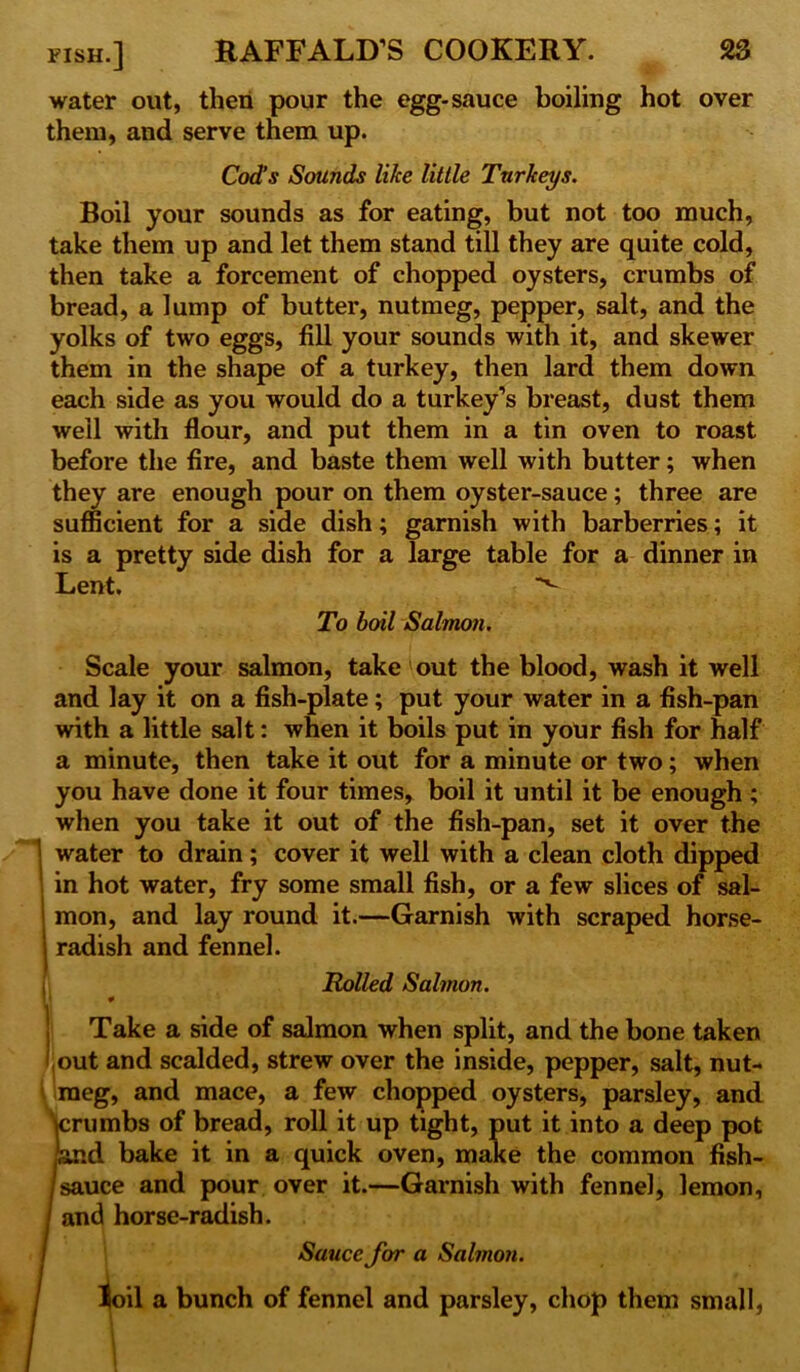 water out, then pour the egg-sauce boiling hot over them, and serve them up. Cod’s Sounds like little Turkeys. Boil your sounds as for eating, but not too much, take them up and let them stand till they are quite cold, then take a forcement of chopped oysters, crumbs of bread, a lump of butter, nutmeg, pepper, salt, and the yolks of two eggs, fill your sounds with it, and skewer them in the shape of a turkey, then lard them down each side as you would do a turkey’s breast, dust them well with flour, and put them in a tin oven to roast before the fire, and baste them well with butter; when they are enough pour on them oyster-sauce; three are sufficient for a side dish; garnish with barberries; it is a pretty side dish for a large table for a dinner in Lent. *v~ To boil Salmon. Scale your salmon, take out the blood, wash it well and lay it on a fish-plate; put your water in a fish-pan with a little salt: when it boils put in your fish for half a minute, then take it out for a minute or two; when you have done it four times, boil it until it be enough ; when you take it out of the fish-pan, set it over the water to drain; cover it well with a clean cloth dipped in hot water, fry some small fish, or a few slices of sal- mon, and lay round it.—Garnish with scraped horse- radish and fennel. Rolled Salmon. Take a side of salmon when split, and the bone taken out and scalded, strew over the inside, pepper, salt, nut- meg, and mace, a few chopped oysters, parsley, and crumbs of bread, roll it up tight, put it into a deep pot id bake it in a quick oven, make the common fish- fsauce and pour over it.—Garnish with fennel, lemon, and horse-radish. Sauce for a Salmon. loil a bunch of fennel and parsley, chop them small,