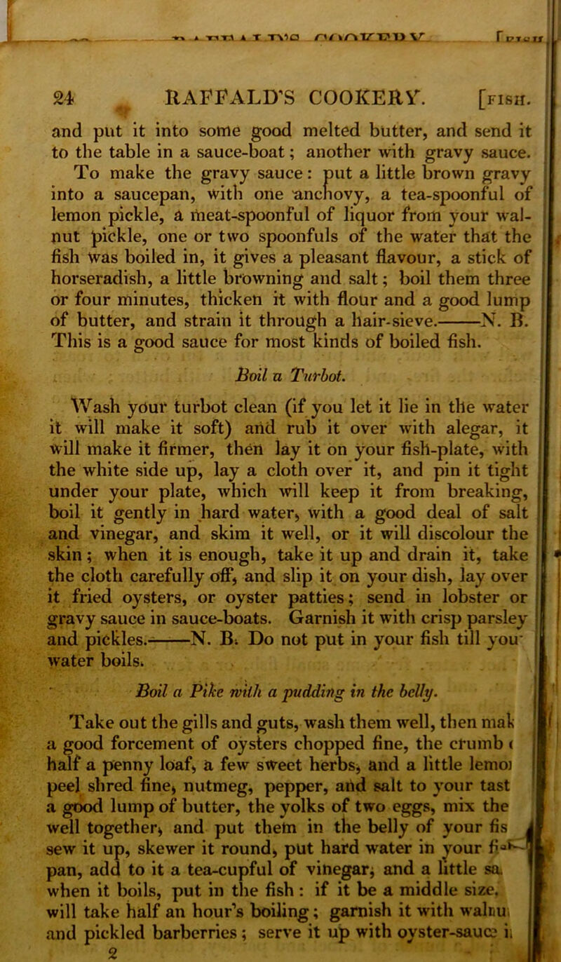 -»■» * TiT.i a x T\ia nnnm?w\L r OJUSJl i i 24 RAFEALD’S COOKERV. [iish. and put it into some good melted butter, and send it to the table in a sauce-boat; another with gravy sauce. : To make the gravy sauce: put a little brown gravy ; into a saucepan, with one 'anchovy, a tea-spoonful of lemon pickle, a meat-spoonful of liquor from your wal- nut pickle, one or two spoonfuls of the water that the fish Was boiled in, it gives a pleasant flavour, a stick of horseradish, a little browning and salt; boil them three or four minutes, thicken it with flour and a good lump of butter, and strain it through a hair-sieve. N. B. This is a good sauce for most kinds of boiled fish. Boil u Turbot. Wash ydur turbot clean (if you let it lie in tile water it will make it soft) arid rub it over with alegar, it will make it firmer, then lay it on your fish-plate, with the white side up, lay a cloth over it, and pin it tight under your plate, which will keep it from breaking, boil it gently in hard water;, with a good deal of salt and vinegar, and skim it well, or it will discolour the skin; when it is enough, take it up and drain it, take the cloth carefully off, and slip it on your dish, lay over it fried oysters, or oyster patties; send in lobster or gravy sauce in sauce-boats. Garnish it with crisp parsley and pickles. N. B; Do not put in your fish till you* water boils. Boil a Pike with a pudding in the belly. Take out the gills and guts, wash them well, then mali a good forcement of oysters chopped fine, the crumb ( half a penny loaf, a few sweet herbs, and a little lemo) peel shred fine, nutmeg, pepper, arid salt to your tast a good lump of butter, the yolks of two eggs, mix the well together, and put them in the belly of your fis sew it up, skewer it round, put hard water in your fiaf^ pan, add to it a tea-cupful of vinegar; and a little so. when it boils, put in the fish : if it be a middle size, will take half an hour’s boiling; garnish it with walcu, and pickled barberries; serve it up with oyster-sauc? i; 2 1;