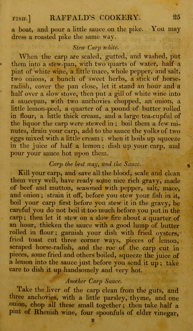 a boat, and pour a little sauce on the pike. You may dress a roasted pike the same way. Slew Carp white. When the carp are scaled, gutted, and washed, put them into a stew-pan, with two quarts of water, half a pint of white wine, a little mace, whole pepper, and salt, two onions, a bunch of sweet herbs, a stick of horse- radish, cover the pan close, let it stand an hour and a half over a slow stove, then put a gill of white wine into a saucepan, with two anchovies chopped, an onion, a little lemon-peel, a quarter of a pound of butter rolled in flour, a little thick cream, and a large tea-cupful of the liquor the carp were stewed in ; boil them a few mi- nutes, drain your carp, add to the sauce the yolks of two eggs mixed with a little cream ; when it boils up squeeze in the juice of half a lemon; dish up your carp, and pour your sauce hot upon them. Carp the best way, and the Sauce. Kill your carp, and save all the blood, scale and clean them very well, have ready sqme nice rich gravy, made of beef and mutton, seasoned with pepper, salt, mace, and onion; strain it off, before you stew your fish in it, boil your carp first before you stew it in the gravy, be careful you do not boil it too much before you put in the carp; then let it stew on a slow fire about a quarter of an hour, thicken the sauce with a good lump of butter rolled in flour; garnish your dish with fried oysters, fried toast cut three corner ways, pieces of lemon, scraped horse-radish, and the roe of the carp cut in pieces, some fried and others boiled, squeeze the juice of a lemon into the sauce just before you send it up); take care to dish it up handsomely and very hot. Another Carp Sauce. Take the liver of the carp clean from the guts, and three anchovies, with a little parsley, thyme, and one onion, chop all these small together; then take half a pint of Rhenish wine, four spoonfuls of elder vinegar, B