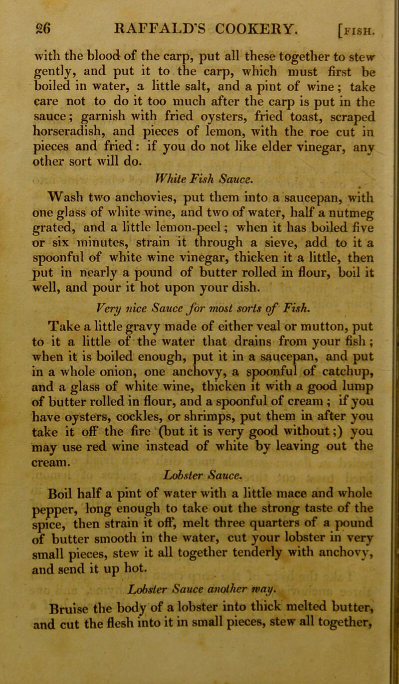 with the blood of the carp, put all these together to stew gently, and put it to the carp, which must first be boiled in water, a little salt, and a pint of wine; take care not to do it too much after the carp is put in the sauce; garnish with fried oysters, fried toast, scraped horseradish, and pieces of lemon, with the roe cut in pieces and fried: if you do not like elder vinegar, any other sort will do. White Fish Sauce. Wash two anchovies, put them into a saucepan, with one glass of white wine, and two of water, half a nutmeg grated, and a little lemon-peel; when it has boiled five or six minutes, strain it through a sieve, add to it a spoonful of white wine vinegar, thicken it a little, then put in nearly a pound of butter rolled in flour, boil it well, and pour it hot upon your dish. Very nice Sauce for most sorts of Fish. Take a little gravy made of either veal or mutton, put to it a little of the water that drains from your fish ; when it is boiled enough, put it in a saucepan, and put in a whole onion, one anchovy, a spoonful of catchup, and a glass of white wine, thicken it with a good lump of butter rolled in flour, and a spoonful of cream ; if you have oysters, cockles, or shrimps, put them in after you take it off the fire (but it is very good without;) you may use red wine instead of white by leaving out the cream. Lobster Sauce. Boil half a pint of water with a little mace and whole pepper, long enough to take out the strong taste of the spice, then strain it off, melt three quarters of a pound of butter smooth in the water, cut your lobster in very small pieces, stew it all together tenderly with anchovy, and send it up hot. Lobster Sauce another may. Bruise the body of a lobster into thick melted butter, and cut the flesh into it in small pieces, stew all together,