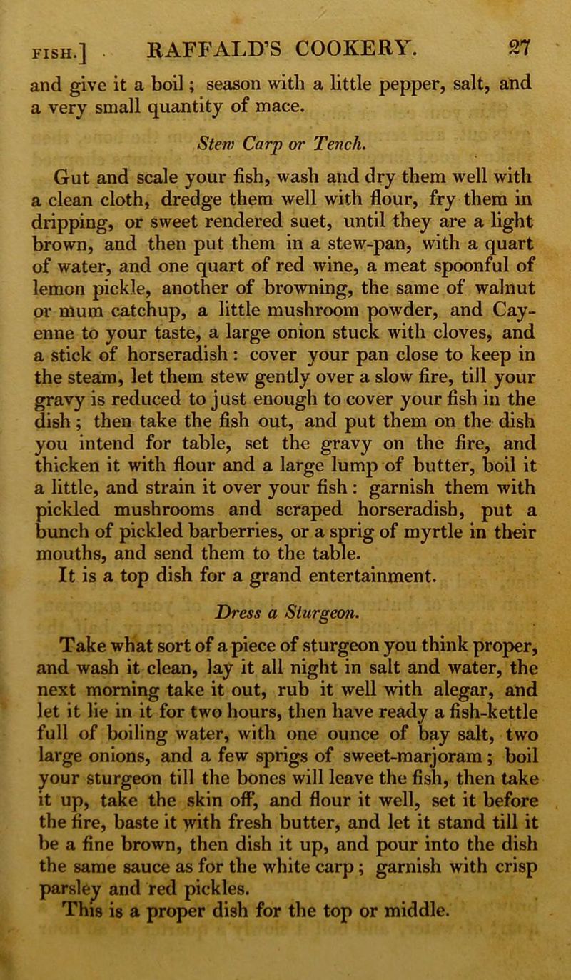 and give it a boil; season with a little pepper, salt, and a very small quantity of mace. Stem Carp or Tench. Gut and scale your fish, wash and dry them well with a clean cloth, dredge them well with flour, fry them in dripping, or sweet rendered suet, until they are a light brown, and then put them in a stew-pan, with a quart of water, and one quart of red wine, a meat spoonful of lemon pickle, another of browning, the same of walnut or nium catchup, a little mushroom powder, and Cay- enne to your taste, a large onion stuck with cloves, and a stick of horseradish : cover your pan close to keep in the steam, let them stew gently over a slow fire, till your gravy is reduced to j ust enough to cover your fish in the dish; then take the fish out, and put them on the dish you intend for table, set the gravy on the fire, and thicken it with flour and a large lump of butter, boil it a little, and strain it over your fish : garnish them with pickled mushrooms and scraped horseradish, put a bunch of pickled barberries, or a sprig of myrtle in their mouths, and send them to the table. It is a top dish for a grand entertainment. Dress a Sturgeon. Take what sort of a piece of sturgeon you think proper, and wash it clean, lay it all night in salt and water, the next morning take it out, rub it well with alegar, and let it lie in it for two hours, then have ready a fish-kettle full of boiling water, with one ounce of bay salt, two large onions, and a few sprigs of sweet-marjoram ; boil your sturgeon till the bones will leave the fish, then take it up, take the skin off, and flour it well, set it before the fire, baste it with fresh butter, and let it stand till it be a fine brown, then dish it up, and pour into the dish the same sauce as for the white carp; garnish with crisp parsley and red pickles. This is a proper dish for the top or middle.