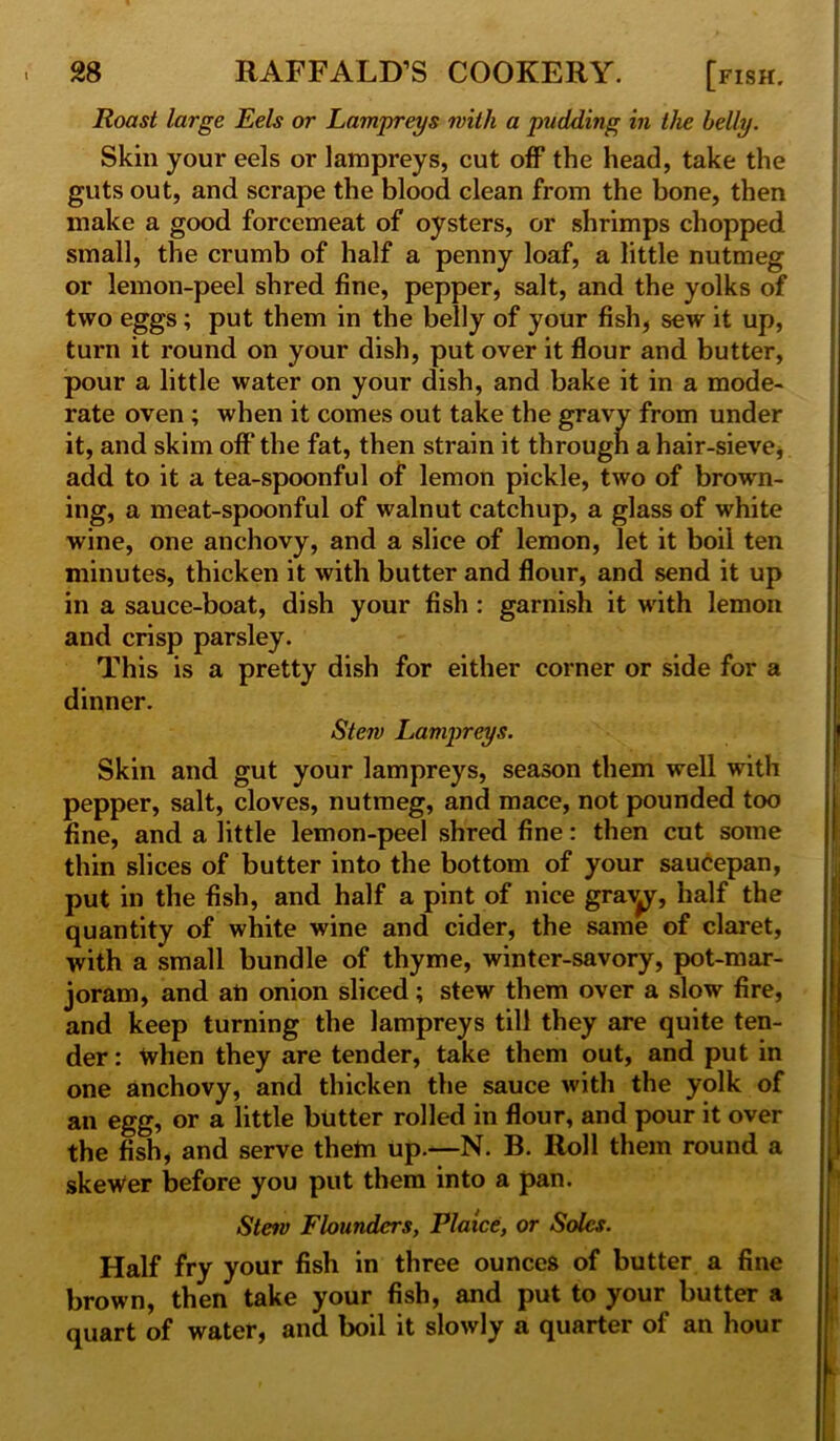 Roast large Eels or Lampreys with a pudding in the belly. Skin your eels or lampreys, cut off the head, take the guts out, and scrape the blood clean from the bone, then make a good forcemeat of oysters, or shrimps chopped small, the crumb of half a penny loaf, a little nutmeg or lemon-peel shred fine, pepper, salt, and the yolks of two eggs; put them in the belly of your fish, sew it up, turn it round on your dish, put over it flour and butter, pour a little water on your dish, and bake it in a mode- rate oven ; when it comes out take the gravy from under it, and skim off* the fat, then strain it through a hair-sieve, add to it a tea-spoonful of lemon pickle, two of brown- ing, a meat-spoonful of walnut catchup, a glass of white wine, one anchovy, and a slice of lemon, let it boil ten minutes, thicken it with butter and flour, and send it up in a sauce-boat, dish your fish : garnish it with lemon and crisp parsley. This is a pretty dish for either corner or side for a dinner. Stew Lampreys. Skin and gut your lampreys, season them well with pepper, salt, cloves, nutmeg, and mace, not pounded too fine, and a little lemon-peel shred fine: then cut some thin slices of butter into the bottom of your saucepan, put in the fish, and half a pint of nice graApr, half the quantity of white wine and cider, the same of claret, with a small bundle of thyme, winter-savory, pot-mar- joram, and an onion sliced; stew them over a slow fire, and keep turning the lampreys till they are quite ten- der : tvhen they are tender, take them out, and put in one anchovy, and thicken the sauce with the yolk of an egg, or a little butter rolled in flour, and pour it over the fish, and serve them up.—N. B. Roll them round a skewer before you put them into a pan. Stew Flounders, Plaice, or Soles. Half fry your fish in three ounces of butter a fine brown, then take your fish, and put to your butter a quart of water, and boil it slowly a quarter of an hour