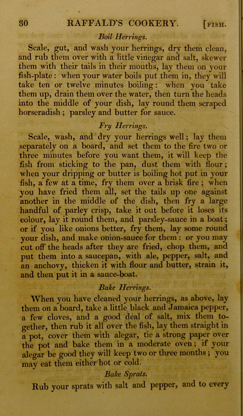 Boil Herrings. Scale, gut, and wash your herrings, dry them clean, and rub them over with a little vinegar and salt, skewer them with their tails in their mouths, lay them on your fish-plate : when your water boils put them in, they will take ten or twelve minutes boiling: when you take them up, drain them over the water, then turn the heads into the middle of your dish, lay round them scraped horseradish ; parsley and butter for sauce. Fry Herrings. Scale, wash, and dry your herrings well; lay them separately on a board, and set them to the fire two or three minutes before you want them, it will keep the fish from sticking to the pan, dust them with flour; when your dripping or butter is boiling hot put in your fish, a few at a time, fry them over a brisk fire ; when you have fried them all, set the tails up one against another in the middle of the dish, then fry a large handful of parley crisp, take it out before it loses its colour, lay it round them, and parsley-sauce in a boat; or if you like onions better, fry them, lay some round your dish, and make onion-sauce for them : or you may cut off the heads after they are fried, chop them, and put them into a saucepan, with ale, pepper, salt, and an anchovy, thicken it with flour and butter, strain it, and then put it in a sauce-boat. Bake Havings. When you have cleaned your herrings, as above, lay them on a board, take a little black and Jamaica pepper, a few cloves, and a good deal of salt, mix them to- gether, then rub it all over the fish, lay them straight in a pot, cover them with alegar, tie a strong paper over the pot and bake them in a moderate oven; if your alegar be good they will keep two or three months; you may eat them either hot or cold. Bake Sprats. Rub your sprats with salt and pepper, and to every