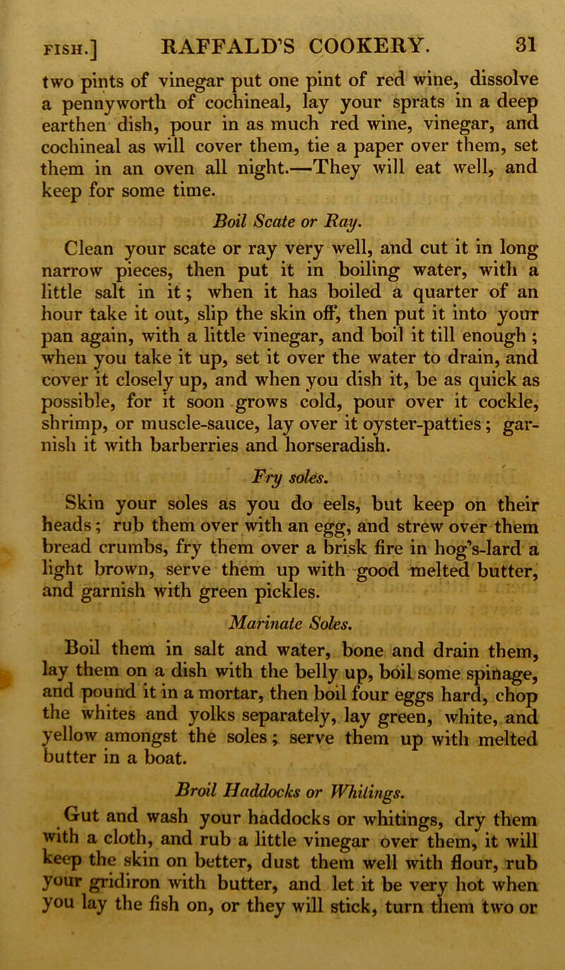 two pints of vinegar put one pint of red wine, dissolve a pennyworth of cochineal, lay your sprats in a deep earthen dish, pour in as much red wine, vinegar, and cochineal as will cover them, tie a paper over them, set them in an oven all night.—They will eat well, and keep for some time. Boil Scate or Ray. Clean your scate or ray very well, and cut it in long narrow pieces, then put it in boiling water, with a little salt in it; when it has boiled a quarter of an hour take it out, slip the skin off, then put it into your pan again, with a little vinegar, and boil it till enough ; when you take it up, set it over the water to drain, and cover it closely up, and when you dish it, be as quick as possible, for it soon grows cold, pour over it cockle, shrimp, or muscle-sauce, lay over it oyster-patties; gar- nish it with barberries and horseradish. « i . / Fry soles. Skin your soles as you do eels, but keep on their heads; rub them over with an egg, and strew over them bread crumbs, fry them over a brisk fire in hog’s-lard a light brown, serve them up with good melted butter, and garnish with green pickles. Marinate Soles. Boil them in salt and water, bone and drain them, lay them on a dish with the belly up, boil some spinage, and pound it in a mortar, then boil four eggs hard, chop the whites and yolks separately, lay green, white, and yellow amongst the soles; serve them up with melted butter in a boat. Broil Haddocks or Whitings. Gut and wash your haddocks or whitings, dry them with a cloth, and rub a little vinegar over them, it will keep the skin on better, dust them well with flour, rub your gridiron with butter, and let it be very hot when you lay the fish on, or they will stick, turn them two or
