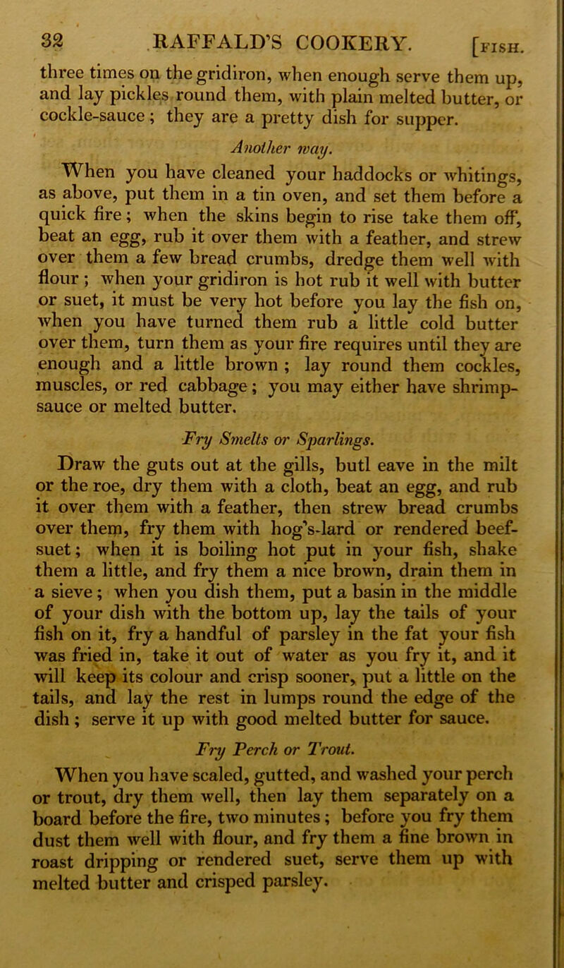 three times on the gridiron, when enough serve them up, and lay pickles round them, with plain melted butter, or cockle-sauce ; they are a pretty dish for supper. Another way. When you have cleaned your haddocks or whitings, as above, put them in a tin oven, and set them before a quick fire; when the skins begin to rise take them off, beat an egg, rub it over them with a feather, and strew over them a few bread crumbs, dredge them well with flour ; when your gridiron is hot rub it well with butter or suet, it must be very hot before you lay the fish on, when you have turned them rub a little cold butter over them, turn them as your fire requires until they are enough and a little brown ; lay round them cockles, muscles, or red cabbage; you may either have shrimp- sauce or melted butter. Fry Smelts or Sparlings. Draw the guts out at the gills, butl eave in the milt or the roe, dry them with a cloth, beat an egg, and rub it over them with a feather, then strew bread crumbs over them? fry them with hog’s-lard or rendered beef- suet ; when it is boiling hot put in your fish, shake them a little, and fry them a nice brown, drain them in a sieve; when you dish them, put a basin in the middle of your dish with the bottom up, lay the tails of your fish on it, fry a handful of parsley in the fat your fish was fried in, take it out of water as you fry it, and it will keep its colour and crisp sooner, put a little on the tails, and lay the rest in lumps round the edge of the dish; serve it up with good melted butter for sauce. Fry Perch or Trout. When you have scaled, gutted, and washed your perch or trout, dry them well, then lay them separately on a board before the fire, two minutes; before you fry them dust them well with flour, and fry them a fine brown in roast dripping or rendered suet, serve them up with melted butter and crisped parsley.