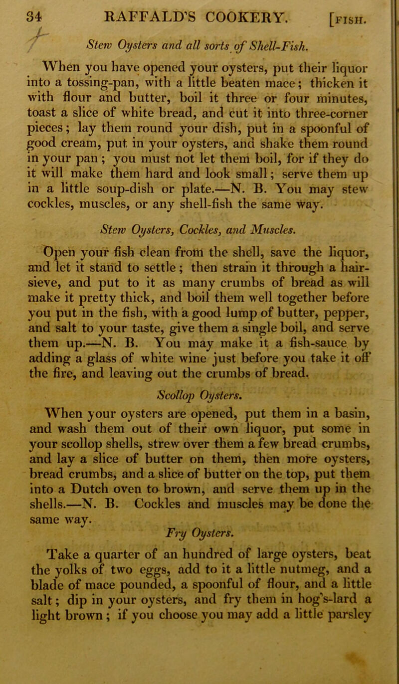 .-V' *S7c?y Oysters and all sorts of Shell-Fish. When you have opened your oysters, put their liquor into a tossing-pan, with a little beaten mace; thicken it with flour and butter, boil it three or four minutes, toast a slice of white bread, and cut it into three-corner pieces; lay them round your dish, put in a spoonful of good cream, put in your oysters, and shake them round in your pan ; you must not let them boil, for if they do it will make them hard and look small; serve them up in a little soup-dish or plate.—N. B. You may stew cockles, muscles, or any shell-fish the same way. Stew Oysters, Cockles, and Muscles. Open your fish clean frotti the shell, save the liquor, and let it stand to settle; then strain it through a hair- sieve, and put to it as many crumbs of bread as will make it pretty thick, and boil them well together before you put in the fish, with a good lump of butter, pepper, and salt to your taste, give them a single boil, and serve them up.—N. B. You may make it a fish-sauce by adding a glass of white wine just before you take it off the fire, and leaving out the crumbs of bread. Scollop Oysters. When your oysters are opened, put them in a basin, and wash them out of their own liquor, put some in your scollop shells, strew over them a few bread crumbs, and lay a slice of butter on them, then more oysters, bread crumbs, and a slice of butter on the top, put them into a Dutch oven to brown, and serve them up in the shells.—N. B. Cockles and muscles may be done the same way. Fry Oysters. Take a quarter of an hundred of large oysters, beat the yolks of two eggs, add to it a little nutmeg, and a blade of mace pounded, a spoonful of flour, and a little salt; dip in your oysters, and fry them in hogVlard a light brown ; if you choose you may add a little parsley