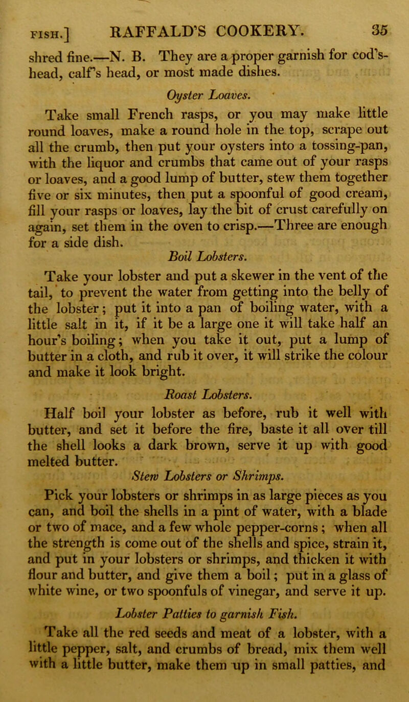 shred fine.—N. B. They are a proper garnish for cod’s- head, calFs head, or most made dishes. Oyster Loaves. Take small French rasps, or you may make little round loaves, make a round hole in the top, scrape out all the crumb, then put your oysters into a tossing-pan, with the liquor and crumbs that came out of your rasps or loaves, and a good lump of butter, stew them together five or six minutes, then put a spoonful of good cream, fill your rasps or loaves, lay the bit of crust carefully on again, set them in the oven to crisp.—Three are enough for a side dish. Boil Lobsters. Take your lobster and put a skewer in the vent of the tail, to prevent the water from getting into the belly of the lobster; put it into a pan of boiling water, with a little salt in it, if it be a large one it will take half an hour’s boiling; when you take it out, put a lump of butter in a cloth, and rub it over, it will strike the colour and make it look bright. Roast Lobsters. Half boil your lobster as before, rub it well with butter, and set it before the fire, baste it all over till the shell looks a dark brown, serve it up with good melted butter. Stew Lobsters or Shrimps. Pick your lobsters or shrimps in as large pieces as you can, and boil the shells in a pint of water, with a blade or two of mace, and a few whole pepper-corns ; when all the strength is come out of the shells and spice, strain it, and put in your lobsters or shrimps, and thicken it with flour and butter, and give them a boil; put in a glass of white wine, or two spoonfuls of vinegar, and serve it up. Lobster Patties to garnish Fish. Take all the red seeds and meat of a lobster, with a little pepper, salt, and crumbs of bread, mix them well with a little butter, make them up in small patties, and