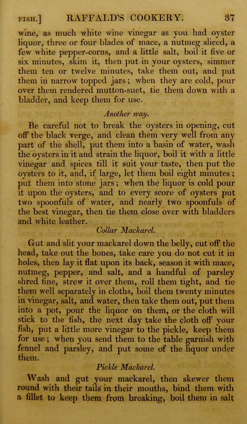 wine, as much white wine vinegar as you had oyster liquor, three or four blades of mace, a nutmeg sliced, a few white pepper-corns, and a little salt, boil it five or six minutes, skim it, then put in your oysters, simmer them ten or twelve minutes, take them out, and put them in narrow topped jars; when they are cold, pour over them rendered mutton-suet, tie them down with a bladder, and keep them for use. Another way. Be careful not to break the oysters in opening, cut off the black verge, and clean them very well from any part of the shell, put them into a basin of water, wash the oysters in it and strain the liquor, boil it with a little vinegar and spices till it suit your taste, then put the oysters to it, and, if large, let them boil eight minutes; put them into stone jars; when the liquor is cold pour it upon the oysters, and to every score of oysters put two spoonfuls of water, and nearly two spoonfuls of the best vinegar, then tie them close over with bladders and white leather. Collar MacJcarel. Gut and slit your mackarel down the belly, cut off the head, take out the bones, take care you do not cut it in holes, then lay it flat upon its back, season it with mace, nutmeg, pepper, and salt, and a handful of parsley shred fine, strew it over them, roll them tight, and tie them well separately in cloths, boil them twenty minutes in vinegar, salt, and water, then take them out, put them into a pot, pour the liquor on them, or the cloth will stick to the fish, the next day take the cloth off your fish, put a little more vinegar to the pickle, keep them for use; when you send them to the table garnish with fennel and parsley, and put some of the liquor under them. Pickle Mackarel. Wash and gut your mackarel, then skewer them round with their tails in their mouths, bind them with a fillet to keep them from breaking, boil them in salt