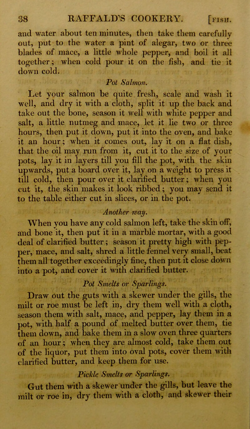 and water about ten minutes, then take them carefully out, put to the water a pint of alegar, two or three blades of mace, a little whole pepper, and boil it all together; when cold pour it on the fish, and tie it down cold. Pot Salmon. Let your salmon be quite fresh, scale and wash it well, and dry it with a cloth, split it up the back and take out the bone, season it well with white pepper and salt, a little nutmeg and mace, let it lie two or three hours, then put it down, put it into the oven, and bake it an hour; when it comes out, lay it on a flat dish, that the oil may run from it, cut it to the size of your pots, lay it in layers till you fill the pot, with the skin upwards, put a board over it, lay on a weight to press it till cold, then pour over it clarified butter; when you cut it, the skin makes it look ribbed; you may send it to the table either cut in slices, or in the pot. Another may. When you have any cold salmon left, take the skin off, and bone it, then put it in a marble mortar, with a good deal of clarified butter; season it pretty high with pep- per, mace, and salt, shred a little fennel very small, beat them all together exceedingly fine, then put it close down into a pot, and cover it with clarified butter. Pot Smelts or Sparlings. Draw out the guts with a skewer under the gills, the milt or roe must be left in, dry them well with a cloth, season them with salt, mace, and pepper, lay them in a pot, with half a pound of melted butter over them, tie them down, and bake them in a slow oven three quarters of an hour; when they are almost cold, take them out of the liquor, put them into oval pots, cover them with clarified butter, and keep them for use. Pickle Smelts or Sparlings. Gut them with a skewer under the gills, but leave the milt or roe in, dry them with a cloth, and skewer their