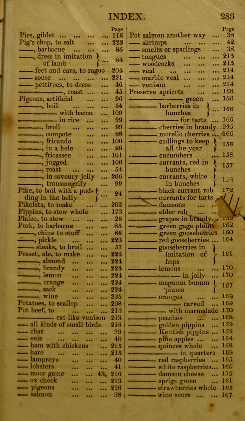 r INDEX. PiGS( giblet ... ... ... ... Pig’s chop, to salt , barbacue , dress in imitation ) of lamb ) feet and ears, to ragoo SOUSG ••• ••• ••• ••• - pettitoes, to dress , roast Pigeons, artificial -, boil ... ... ... with bacon ... in rice —. broil —, compote —, fricando —, in a hole —, fricassee -.jugged roast ... ... —, in savoury jelly transmogrify Pike, to boil with a pud- ) ding in the belly J Pikelets, to make Pippins, to stew whole Plaice, to stew Pork, to barbacue , chine to stuff pickle ... ... ... steaks, to broil Posset, ale, to make almond ... ... ... , brandy ... ... ... i lemon ... ... ... orange sack ) wine ••• 4• • Potatoes, to scallop Pot beef, to eat like venison — all kinds of small birds “ char ... ... ... ... eels ... ..( ... ... ham with chickens — hare ... ... ... ... — lampreys —— lobsters — moor game 43, ox cheek ... — pigeons —- salmon Page 116 223 85 84 204 221 46 45 96 54 100 99 99 98 100 99 101 100 54 206 99 24 202 173 28 85 86 223 57 225 224 224 224 224 224 225 208 213 213 216 39 40 215 215 40 41 216 213 216 38 Pot salmon another way shrimps —r— smelts or sparlings tongues woodcocks — ■ ■ veal ... ... ... mai’ble veal venison Preserve apricots — green barberries in bunches ■ for tarts • • • }... 283 Page . 38 . 42 . 38 , 215 . 215 , 214 ; 214 , 214 168 160 166 166 245 -166 Y »»•« 1: 158 157 172 31 ■ cherries' in brandy . morello cherries .. codlings to keep all the year . cucumbers . currants, red in bunches • currants, white in bunches . black currant rob . currants for tarts . damsons ... . ■ elder rob... ...)' . grapes inliftH^dy.j.' green gage plum$ 162 ■ green gooseberries 1 . red gooseberries . gooseberries in imitation of hops lemons in jelly } magnum bonum 'plums oranges — carved — with marmalade peaches golden pippins ... Kentish pippins ... pihe apples quinces whole ... in quarters • red raspberries white raspberries... ■ damson cheese ... ■ sprigs green strawberries whole wine sours 160 164 161 170 170 167 169 169 17Q 168 159 159 164 168 169 165 166 172 161 165 167