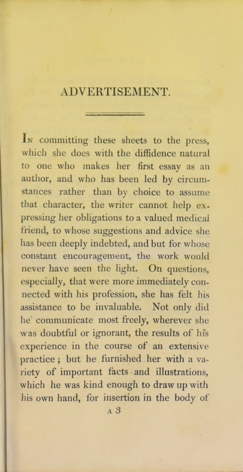 In committing these sheets to the press, which she does with the diffidence natural to one who makes her first essay as an author, and who has been led by circum- stances rather than by choice to assume that character, the writer cannot help ex- pressing her obligations to a valued medical friend, to whose suggestions and advice she has been deeply indebted, and but for whose constant encouragement, the work would never have seen the light. On questions, especially, that were more immediately con- nected with his profession, she has felt his assistance to be invaluable. Not only did he' communicate most freely, wherever she was doubtful or ignorant, the results of his experience in the course of an extensive practice ; but he furnished her with a va- riety of important facts and illustrations, which he was kind enough to draw up with his own hand, for insertion in the body of