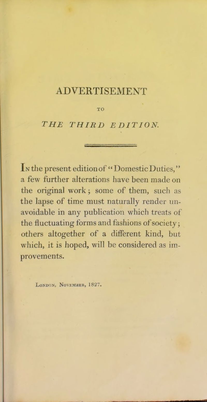 TO THE THIRD EDITION. In the present edition of “ Domestic Duties,” a few further alterations have been made on the original work; some of them, such as the lapse of time must naturally render un- avoidable in any publication which treats of the fluctuating forms and fashions of society; others altogether of a different kind, but which, it is hoped, will be considered as im- provements.