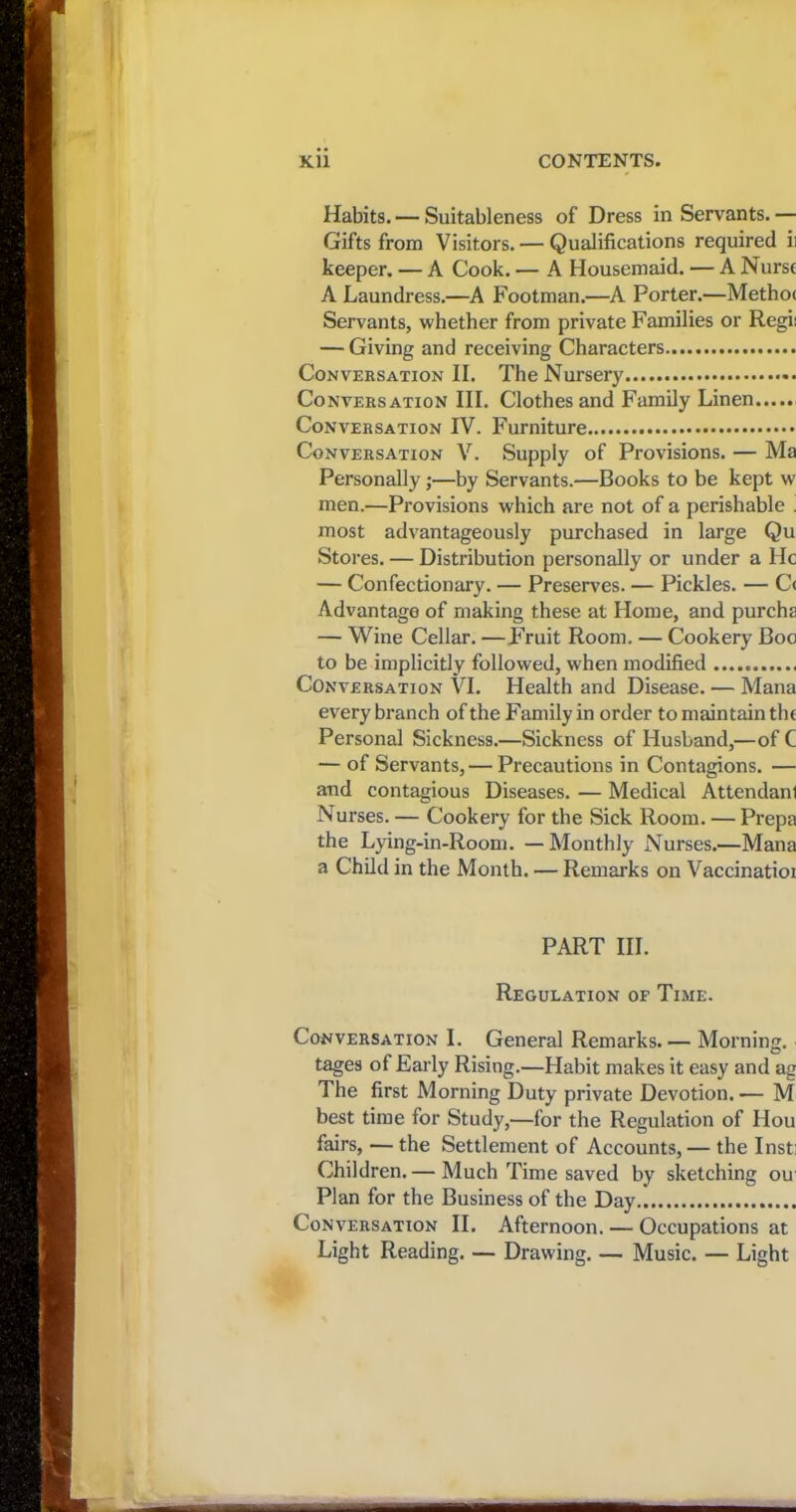 j If I i I ■ I 1 Kii CONTENTS. Habits. — Suitableness of Dress in Servants. — Gifts from Visitors. — Qualifications required ii keeper. — A Cook. — A Housemaid. — A Nurse A Laundress.—A Footman.—A Porter.—Methoc Servants, whether from private Families or Regii — Giving and receiving Characters Conversation II. The Nursery Conversation III. Clothes and Family Linen Conversation IV. Furniture Conversation V. Supply of Provisions. — Ma Personally;—by Servants.—Books to be kept w men.—Provisions which are not of a perishable . most advantageously purchased in large Qu Stores. — Distribution personally or under a He — Confectionary. — Preserves. — Pickles. — C< Advantage of making these at Home, and purcha — Wine Cellar. —Fruit Room. — Cookery Boo to be implicitly followed, when modified Conversation VI. Health and Disease. — Mana every branch of the Family in order to maintain the Personal Sickness.—Sickness of Husband,—of C — of Servants, — Precautions in Contagions. — and contagious Diseases. — Medical Attendant Nurses. — Cookery for the Sick Room. — Prepa the Lying-in-Room. — Monthly Nurses.—Mana a Child in the Month. — Remarks on Vaccinatioi PART III. Regulation of Time. Conversation I. General Remarks.— Morning, tages of Early Rising.—Habit makes it easy and ag The first Morning Duty private Devotion. — M best time for Study,—for the Regulation of Hou fairs, — the Settlement of Accounts,— the Insti Children.— Much Time saved by sketching ou Plan for the Business of the Day Conversation II. Afternoon. — Occupations at Light Reading. — Drawing. — Music. — Light