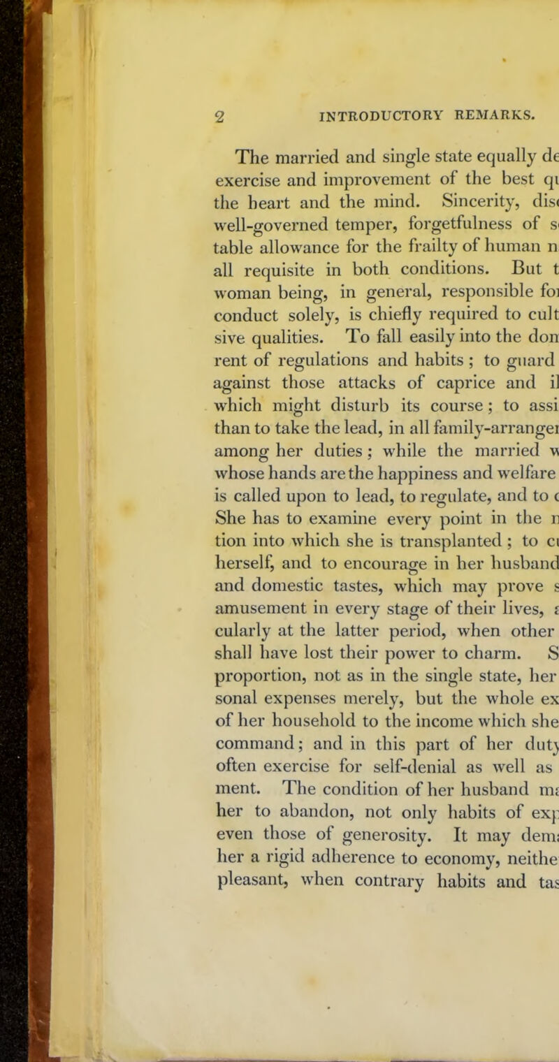 The married and single state equally de exercise and improvement of the best qi the heart and the mind. Sincerity, dis< well-governed temper, forgetfulness of s< table allowance for the frailty of human n all requisite in both conditions. But t woman being, in general, responsible foi conduct solely, is chiefly required to cult sive qualities. To fall easily into the don rent of regulations and habits ; to guard against those attacks of caprice and il which might disturb its course ; to assi than to take the lead, in all family-arrangei among her duties ; while the married w whose hands are the happiness and welfare is called upon to lead, to regulate, and to t She has to examine every point in the n tion into which she is transplanted ; to ci herself, and to encourage in her husband and domestic tastes, which may prove s amusement in every stage of their lives, i cularly at the latter period, when other shall have lost their power to charm. S proportion, not as in the single state, her sonal expenses merely, but the whole ex of her household to the income which she command; and in this part of her dut) often exercise for self-denial as well as ment. The condition of her husband ms her to abandon, not only habits of exj: even those of generosity. It may derm her a rigid adherence to economy, neithe pleasant, when contrary habits and tas