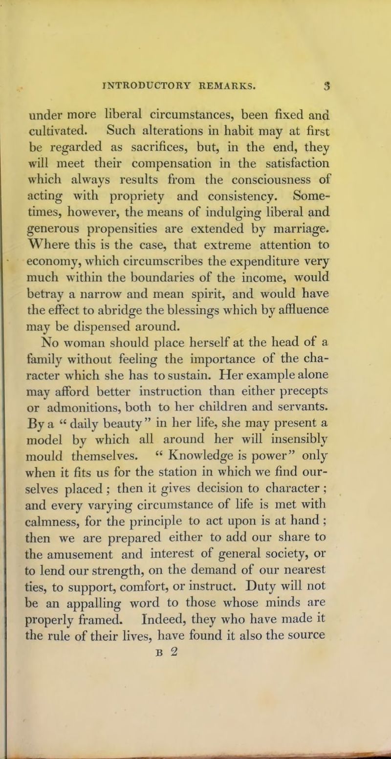 under more liberal circumstances, been fixed and cultivated. Such alterations in habit may at first be regarded as sacrifices, but, in the end, they will meet their compensation in the satisfaction which always results from the consciousness of acting with propriety and consistency. Some- times, however, the means of indulging liberal and generous propensities are extended by marriage. Where this is the case, that extreme attention to economy, which circumscribes the expenditure very much within the boundaries of the income, would betray a narrow and mean spirit, and would have the effect to abridge the blessings which by affluence may be dispensed around. No woman should place herself at the head of a family without feeling the importance of the cha- racter which she has to sustain. Her example alone may afford better instruction than either precepts or admonitions, both to her children and servants. By a “ daily beauty ” in her life, she may present a model by which all around her will insensibly mould themselves. “ Knowledge is power” only when it fits us for the station in which we find our- selves placed ; then it gives decision to character ; and every varying circumstance of life is met with calmness, for the principle to act upon is at hand ; then we are prepared either to add our share to the amusement and interest of general society, or to lend our strength, on the demand of our nearest ties, to support, comfort, or instruct. Duty will not be an appalling word to those whose minds are properly framed. Indeed, they who have made it the rule of their lives, have found it also the source