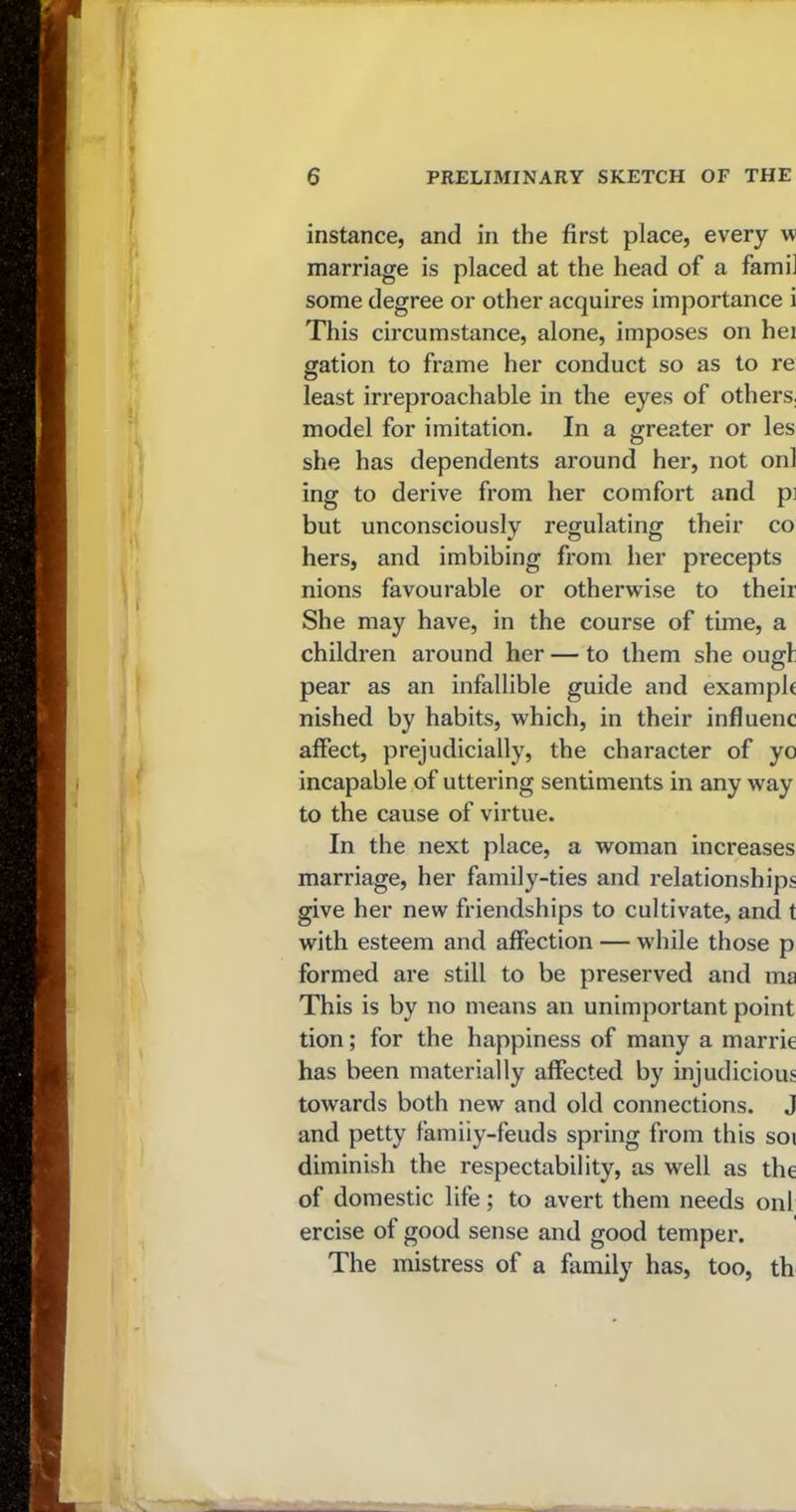 instance, and in the first place, every w marriage is placed at the head of a fami] some degree or other acquires importance i This circumstance, alone, imposes on hei gation to frame her conduct so as to re least irreproachable in the eyes of others, model for imitation. In a greater or les she has dependents around her, not onl ing to derive from her comfort and pi but unconsciously regulating their co hers, and imbibing from her precepts nions favourable or otherwise to their She may have, in the course of time, a children around her — to them she ougl pear as an infallible guide and example nished by habits, which, in their influenc affect, prejudicially, the character of yo incapable of uttering sentiments in any way to the cause of virtue. In the next place, a woman increases marriage, her family-ties and relationships give her new friendships to cultivate, and t with esteem and affection — while those p formed are still to be preserved and ma This is by no means an unimportant point tion; for the happiness of many a marrie has been materially affected by injudicious towards both new and old connections. J and petty famiiy-feuds spring from this soi diminish the respectability, as well as the of domestic life; to avert them needs onl ercise of good sense and good temper. The mistress of a family has, too, th