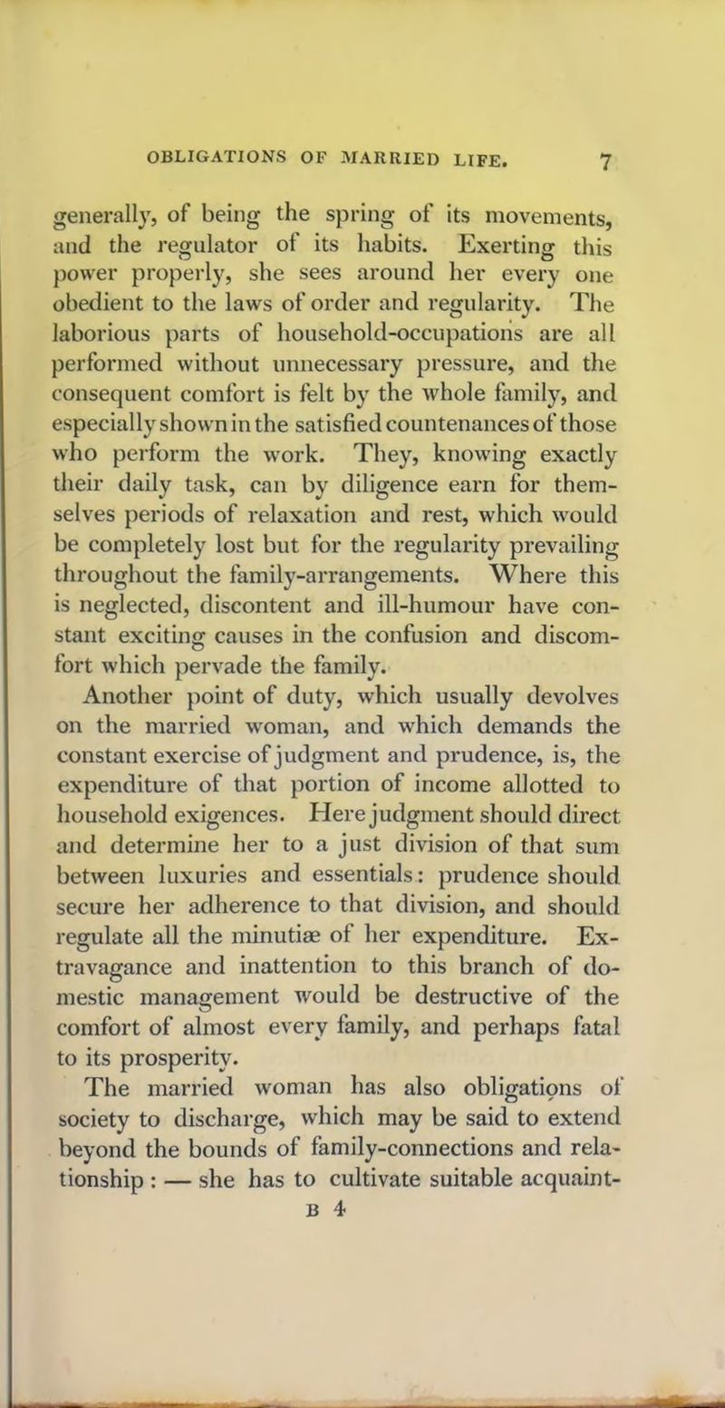 generally, of being the spring of its movements, and the regulator of its habits. Exerting this power properly, she sees around her every one obedient to the laws of order and regularity. The laborious parts of household-occupations are all performed without unnecessary pressure, and the consequent comfort is felt by the whole family, and especially shown in the satisfied countenances of those who perform the work. They, knowing exactly their daily task, can by diligence earn for them- selves periods of relaxation and rest, which would be completely lost but for the regularity prevailing throughout the family-arrangements. Where this is neglected, discontent and ill-humour have con- stant exciting causes in the confusion and discom- fort which pervade the family. Another point of duty, which usually devolves on the married woman, and which demands the constant exercise of judgment and prudence, is, the expenditure of that portion of income allotted to household exigences. Here judgment should direct and determine her to a just division of that sum between luxuries and essentials: prudence should secure her adherence to that division, and should regulate all the minutiae of her expenditure. Ex- travagance and inattention to this branch of do- mestic management would be destructive of the comfort of almost every family, and perhaps fatal to its prosperity. The married woman has also obligations of society to discharge, which may be said to extend beyond the bounds of family-connections and rela- tionship : — she has to cultivate suitable acquaint-