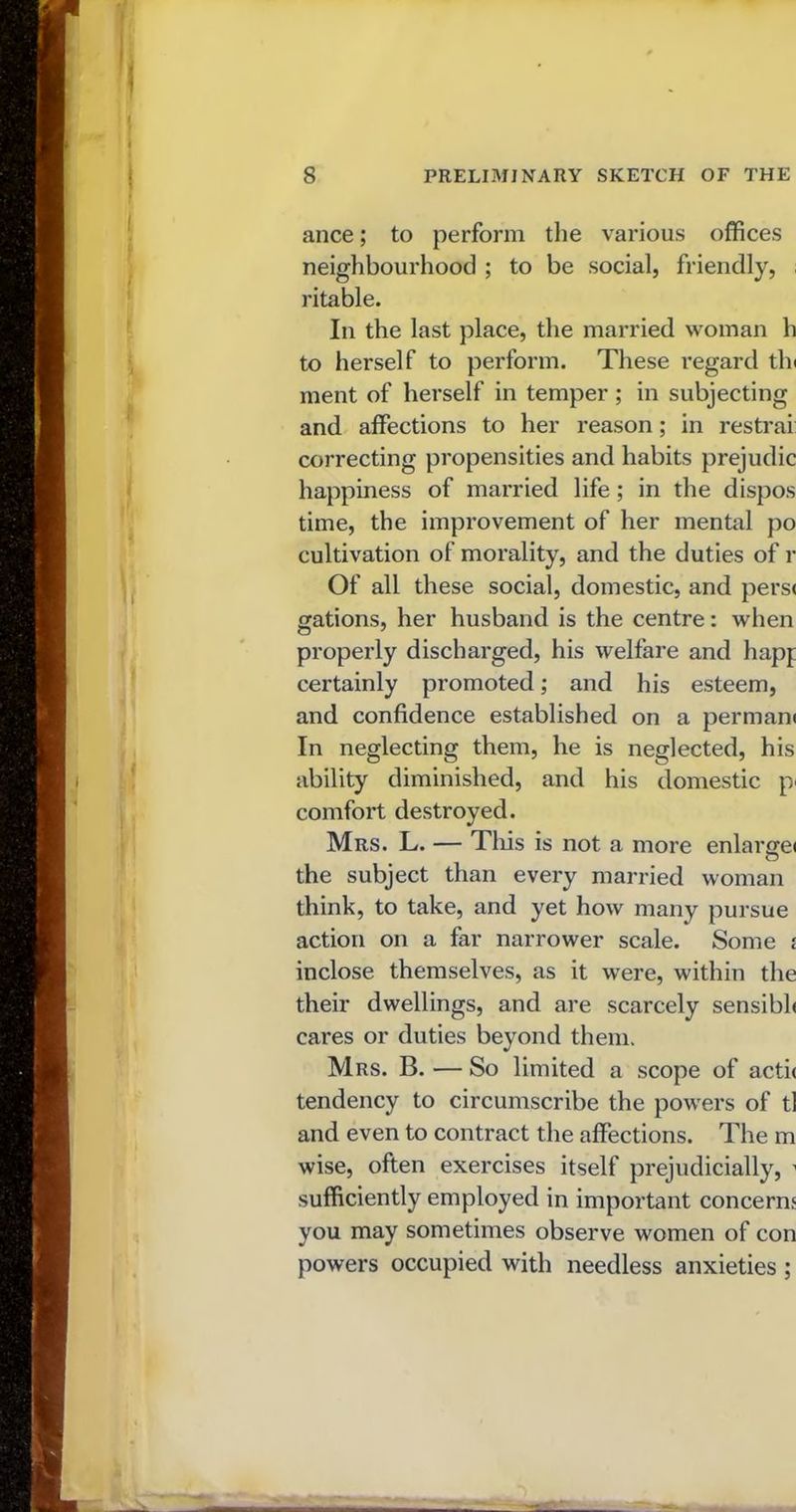 ance; to perform the various offices neighbourhood ; to be social, friendly, ritable. In the last place, the married woman h to herself to perform. These regard tin ment of herself in temper ; in subjecting and affections to her reason; in restrai correcting propensities and habits prejudic happiness of married life; in the dispos time, the improvement of her mental po cultivation of morality, and the duties of r Of all these social, domestic, and pers< gations, her husband is the centre: when properly discharged, his welfare and hapj certainly promoted; and his esteem, and confidence established on a perman* In neglecting them, he is neglected, his ability diminished, and his domestic pi comfort destroyed. Mrs. L. — This is not a more enlarge* the subject than every married woman think, to take, and yet how many pursue action on a far narrower scale. Some i inclose themselves, as it were, within the their dwellings, and are scarcely sensibh cares or duties beyond them. Mrs. B. — So limited a scope of acti< tendency to circumscribe the powers of tl and even to contract the affections. The m wise, often exercises itself prejudicially, 1 sufficiently employed in important concerns you may sometimes observe women of con powers occupied with needless anxieties ;