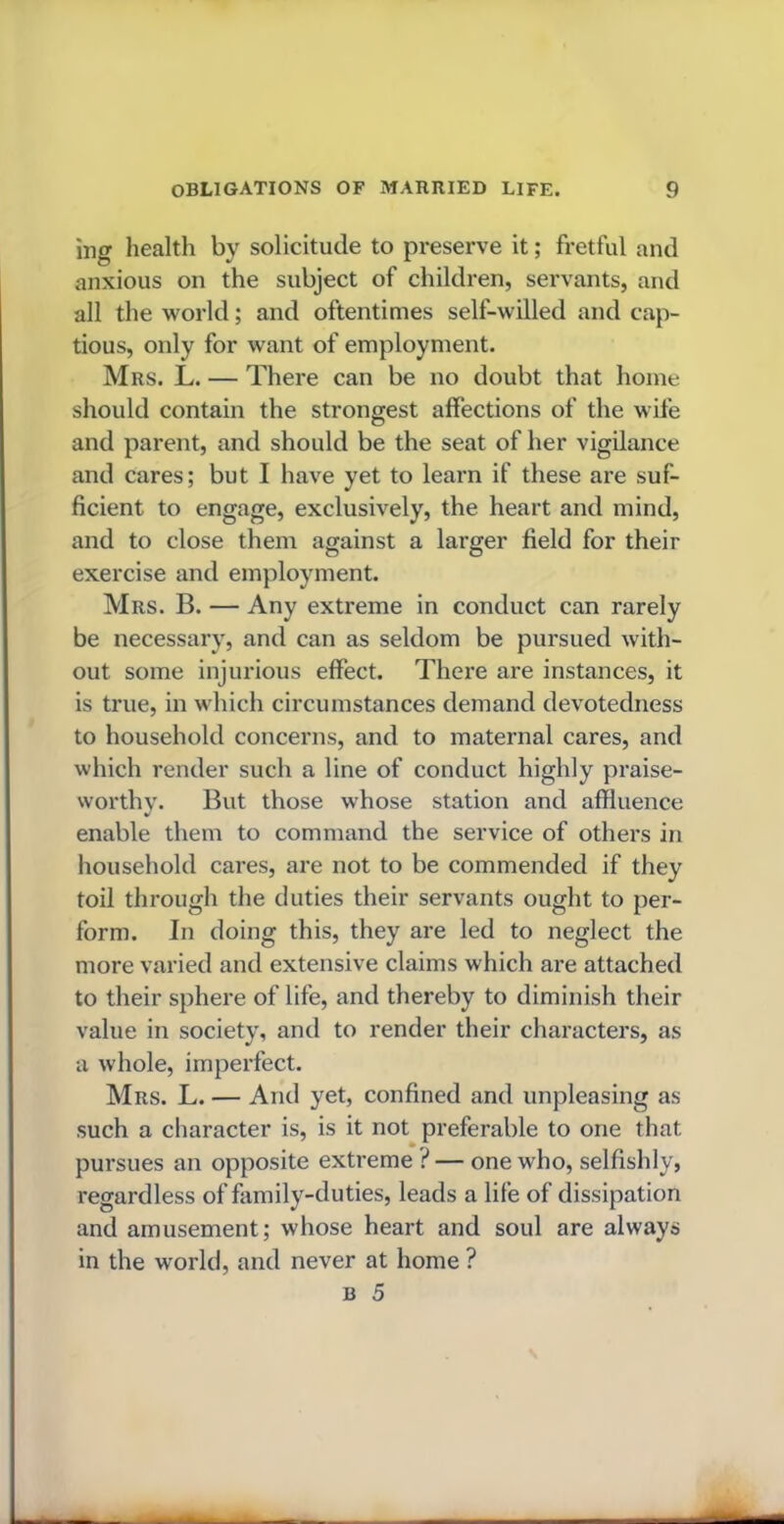 mg health by solicitude to preserve it; fretful and anxious on the subject of children, servants, and all the world; and oftentimes self-willed and cap- tious, only for want of employment. Mrs. L. — There can be no doubt that home should contain the strongest affections of the wife and parent, and should be the seat of her vigilance and cares; but I have yet to learn if these are suf- ficient to engage, exclusively, the heart and mind, and to close them against a larger field for their exercise and employment. Mrs. B. — Any extreme in conduct can rarely be necessary, and can as seldom be pursued with- out some injurious effect. There are instances, it is true, in which circumstances demand devotedness to household concerns, and to maternal cares, and which render such a line of conduct highly praise- worthy. But those whose station and affluence enable them to command the service of others in household cares, are not to be commended if they toil through the duties their servants ought to per- form. In doing this, they are led to neglect the more varied and extensive claims which are attached to their sphere of life, and thereby to diminish their value in society, and to render their characters, as a whole, imperfect. Mrs. L. — And yet, confined and unpleasing as such a character is, is it not preferable to one that pursues an opposite extreme ? — one who, selfishly, regardless of family-duties, leads a life of dissipation and amusement; whose heart and soul are always in the world, and never at home ?