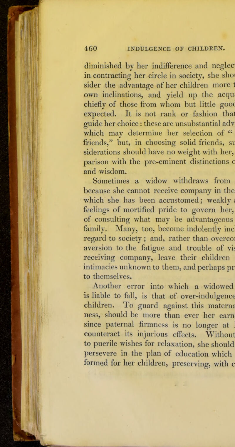 diminished by her indifference and negleci in contracting her circle in society, she shoi sider the advantage of her children more t own inclinations, and yield up the acqu; chiefly of those from whom but little gooc expected. It is not rank or fashion that guide her choice: these are unsubstantial adv which may determine her selection of “ friends,” but, in choosing solid friends, sr siderations should have no weight with her, parison with the pre-eminent distinctions c and wisdom. Sometimes a widow withdraws from because she cannot receive company in the which she has been accustomed; weakly ; feelings of mortified pride to govern her, of consulting what may be advantageous family. Many, too, become indolently inc regard to society ; and, rather than overcoi aversion to the fatigue and trouble of vis receiving company, leave their children intimacies unknown to them, and perhaps pr to themselves. Another error into which a widowed is liable to fall, is that of over-indulgence children. To guard against this materns ness, should be more than ever her earn since paternal firmness is no longer at ] counteract its injurious effects. Without to puerile wishes for relaxation, she should persevere in the plan of education which formed for her children, preserving, with c