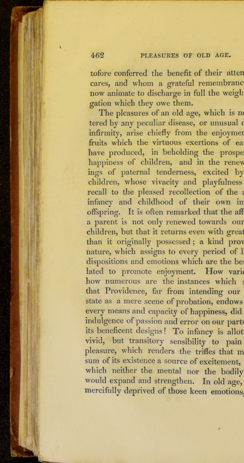tofore conferred the benefit of their atten cares, and whom a grateful remembranc now animate to discharge in full the weigh gation which they owe them. The pleasures of an old age, which is nc tered by any peculiar disease, or unusual c infirmity, arise chiefly from the enjoymer fruits which the virtuous exertions of ea: have produced, in beholding the prospe happiness of children, and in the renew ings of paternal tenderness, excited by children, whose vivacity and playfulness recall to the pleased recollection of the £ infancy and childhood of their own in: offspring. It is often remarked that the aff a parent is not only renewed towards our children, but that it returns even with great than it originally possessed ; a kind prov nature, which assigns to every period of 1: dispositions and emotions which are the be< lated to promote enjoyment. How vari< how numerous are the instances which < that Providence, far from intending our state as a mere scene of probation, endow’s every means and capacity of happiness, did indulgence of passion and error on our parts its beneficent designs! To infancy is allot vivid, but transitory sensibility to pain pleasure, which renders the trifles that m sum of its existence a source of excitement, which neither the mental nor the bodily would expand and strengthen. In old age, mercifully deprived of those keen emotions.