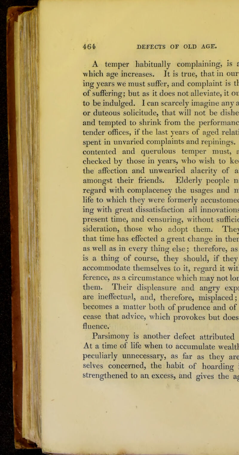 A temper habitually complaining, is £ which age increases. It is true, that in our ing years we must suffer, and complaint is tl of suffering; but as it does not alleviate, it or to be indulged. I can scarcely imagine any a or duteous solicitude, that will not be dishe and tempted to shrink from the performanc tender offices, if the last years of aged relati spent in unvaried complaints and repinings. contented and querulous temper must, a checked by those in years, who wish to ke< the affection and unwearied alacrity of a amongst their friends. Elderly people n; regard with complaceney the usages and n life to which they were formerly accustomet ing with great dissatisfaction all innovations present time, and censuring, without sufficie sideration, those who adopt them. The\ that time has effected a great change in ther as wrell as in every thing else; therefore, as is a thing of course, they should, if they accommodate themselves to it, regard it wit ference, as a circumstance which may not lor them. Their displeasure and angry expi are ineffectual, and, therefore, misplaced; becomes a matter both of prudence and of cease that advice, which provokes but does fluence. Parsimony is another defect attributed At a time of life when to accumulate wealtl peculiarly unnecessary, as far as they are selves concerned, the habit of hoarding : strengthened to an excess, and gives the a<