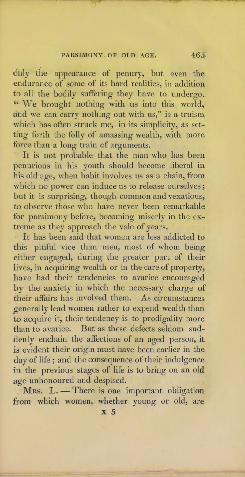 only the appearance of penury, but even the endurance of some of its hard realities, in addition to all the bodily suffering they have to undergo. “ We brought nothing with us into this world, and we can carry nothing out with us,” is a truism which has often struck me, in its simplicity, as set- ting forth the folly of amassing wealth, with more force than a long train of arguments. It is not probable that the man who has been penurious in his youth should become liberal in his old age, when habit involves us as a chain, from which no power can induce us to release ourselves; but it is surprising, though common and vexatious, to observe those who have never been remarkable for parsimony before, becoming miserly in the ex- treme as they approach the vale of years. It has been said that women are less addicted to this pitiful vice than men, most of whom being either engaged, during the greater part of their lives, in acquiring wealth or in the care of property, have had their tendencies to avarice encouraged by the anxiety in which the necessary charge of their affairs has involved them. As circumstances generally lead women rather to expend wealth than to acquire it, their tendency is to prodigality more than to avarice. But as these defects seldom sud- denly enchain the affections of an aged person, it is evident their origin must have been earlier in the day of life ; and the consequence of their indulgence in the previous stages of life is to bring on an old age unhonoured and despised. Mrs. L. — There is one important obligation from which women, whether young or old, are