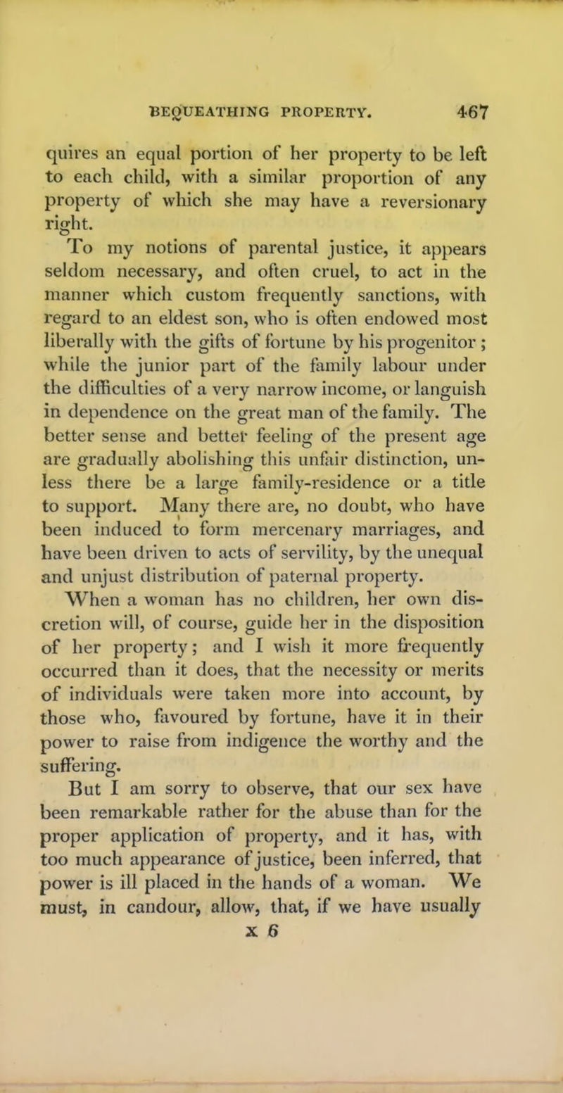 quires an equal portion of her property to be left to each child, with a similar proportion of any property of which she may have a reversionary right. To my notions of parental justice, it appears seldom necessary, and often cruel, to act in the manner which custom frequently sanctions, with regard to an eldest son, who is often endowed most liberally with the gifts of fortune by his progenitor ; while the junior part of the family labour under the difficulties of a very narrow income, or languish in dependence on the great man of the family. The better sense and better feeling of the present age are gradually abolishing this unfair distinction, un- less there be a large family-residence or a title to support. Many there are, no doubt, who have been induced to form mercenary marriages, and have been driven to acts of servility, by the unequal and unjust distribution of paternal property. When a woman has no children, her own dis- cretion will, of course, guide her in the disposition of her property; and I wish it more frequently occurred than it does, that the necessity or merits of individuals were taken more into account, by those who, favoured by fortune, have it in their power to raise from indigence the worthy and the suffering. But I am sorry to observe, that our sex have been remarkable rather for the abuse than for the proper application of property, and it has, with too much appearance of justice, been inferred, that power is ill placed in the hands of a woman. We must, in candour, allow, that, if we have usually