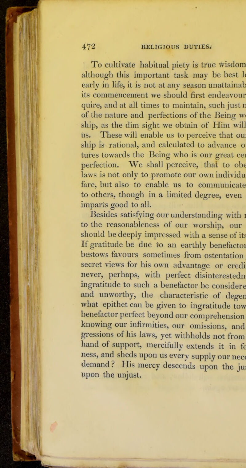 To cultivate habitual piety is true wisdom although this important task may be best h early in life, it is not at any season unattainab its commencement we should first endeavour quire, and at all times to maintain, such just n of the nature and perfections of the Being w< ship, as the dim sight we obtain of Him will us. These will enable us to perceive that om ship is rational, and calculated to advance o tures towards the Being who is our great cei perfection. We shall perceive, that to obe laws is not only to promote our own individu fare, but also to enable us to communicate to others, though in a limited degree, even imparls good to all. Besides satisfying our understanding with ] to the reasonableness of our worship, our should be deeply impressed with a sense of its If gratitude be due to an earthly benefactoi bestows favours sometimes from ostentation: secret views for his own advantage or credi never, perhaps, with perfect disinterestedn ingratitude to such a benefactor be considere and unworthy, the characteristic of degen what epithet can be given to ingratitude tow benefactor perfect beyond our comprehension knowing our infirmities, our omissions, and gressions of his laws, yet withholds not from hand of support, mercifully extends it in fc ness, and sheds upon us every supply our nec< demand? His mercy descends upon the ju: upon the unjust.