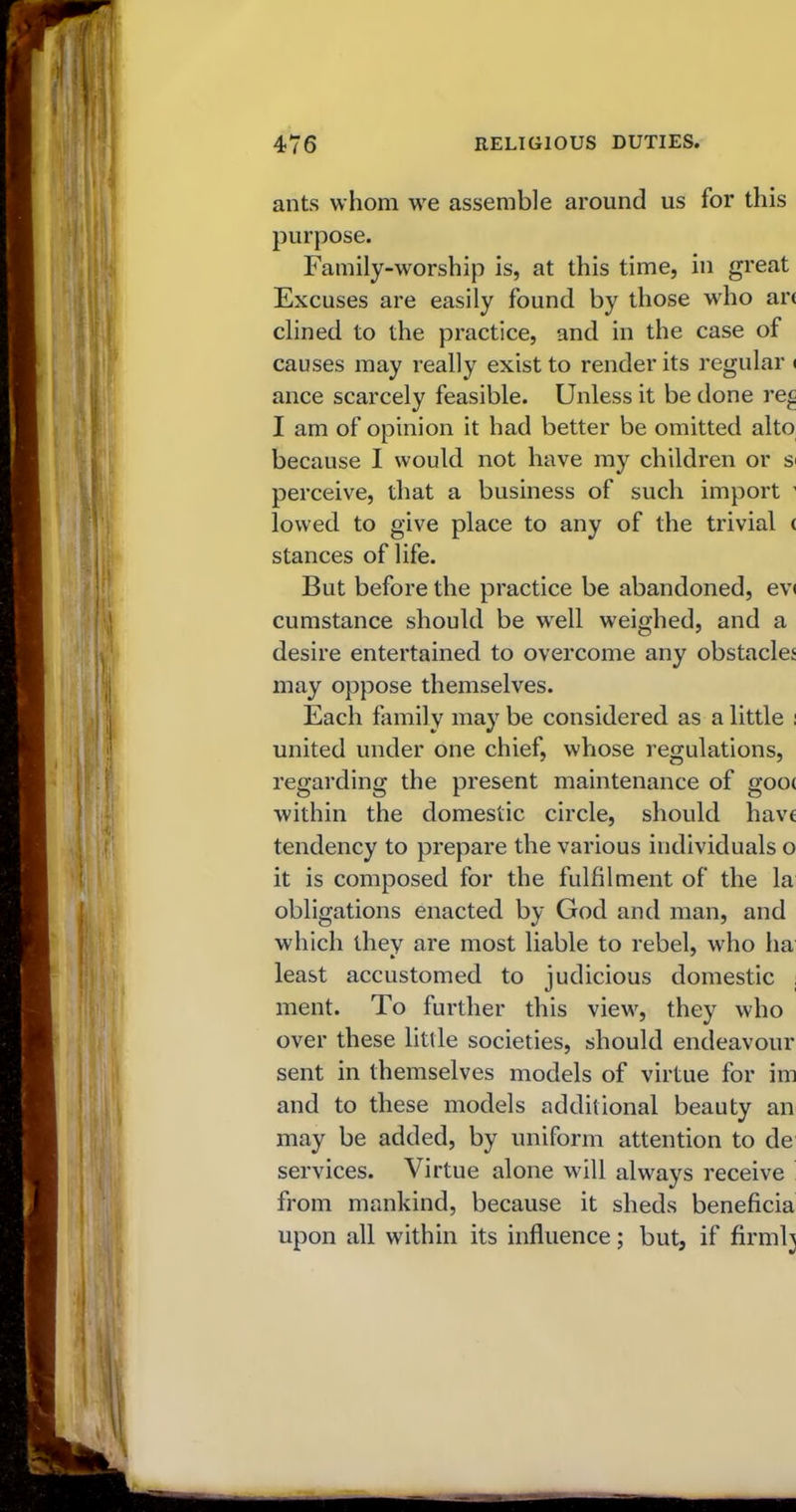 ants whom we assemble around us for this purpose. Family-worship is, at this time, in great Excuses are easily found by those who an dined to the practice, and in the case of causes may really exist to render its regular < ance scarcely feasible. Unless it be done re£ I am of opinion it had better be omitted alto because I would not have my children or si perceive, that a business of such import ' lowed to give place to any of the trivial ( stances of life. But before the practice be abandoned, ev< cumstance should be well weighed, and a desire entertained to overcome any obstaclej may oppose themselves. Each family may be considered as a little : united under one chief, whose regulations, regarding the present maintenance of goo< within the domestic circle, should have tendency to prepare the various individuals o it is composed for the fulfilment of the la obligations enacted by God and man, and which they are most liable to rebel, who ha least accustomed to judicious domestic , ment. To further this view, they who over these little societies, should endeavour sent in themselves models of virtue for im and to these models additional beauty an may be added, by uniform attention to de services. Virtue alone will always receive from mankind, because it sheds beneficia upon all within its influence; but, if firmly