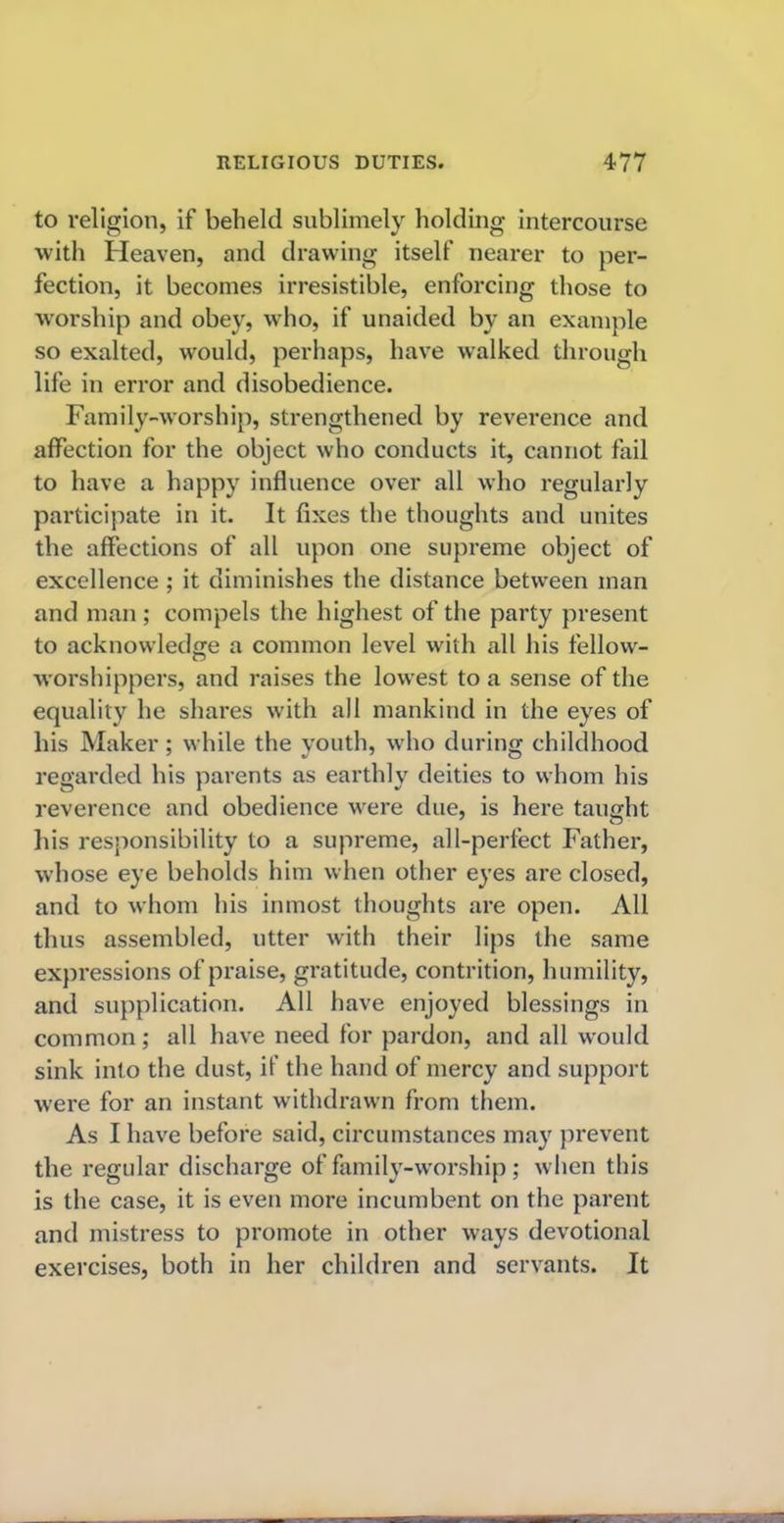 to religion, if beheld sublimely holding intercourse with Heaven, and drawing itself nearer to per- fection, it becomes irresistible, enforcing those to worship and obey, who, if unaided by an example so exalted, would, perhaps, have walked through life in error and disobedience. Family-worship, strengthened by reverence and affection for the object who conducts it, cannot fail to have a happy influence over all who regularly participate in it. It fixes the thoughts and unites the affections of all upon one supreme object of excellence ; it diminishes the distance between man and man ; compels the highest of the party present to acknowledge a common level with all his fellow- worshippers, and raises the lowest to a sense of the equality he shares with all mankind in the eyes of his Maker; while the youth, who during childhood regarded his parents as earthly deities to whom his reverence and obedience were due, is here tauuht his responsibility to a supreme, all-perfect Father, whose eye beholds him when other eyes are closed, and to whom his inmost thoughts are open. All thus assembled, utter with their lips the same expressions of praise, gratitude, contrition, humility, and supplication. All have enjoyed blessings in common; all have need for pardon, and all would sink into the dust, if the hand of mercy and support were for an instant withdrawn from them. As I have before said, circumstances may prevent the regular discharge of family-worship; when this is the case, it is even more incumbent on the parent and mistress to promote in other ways devotional exercises, both in her children and servants. It