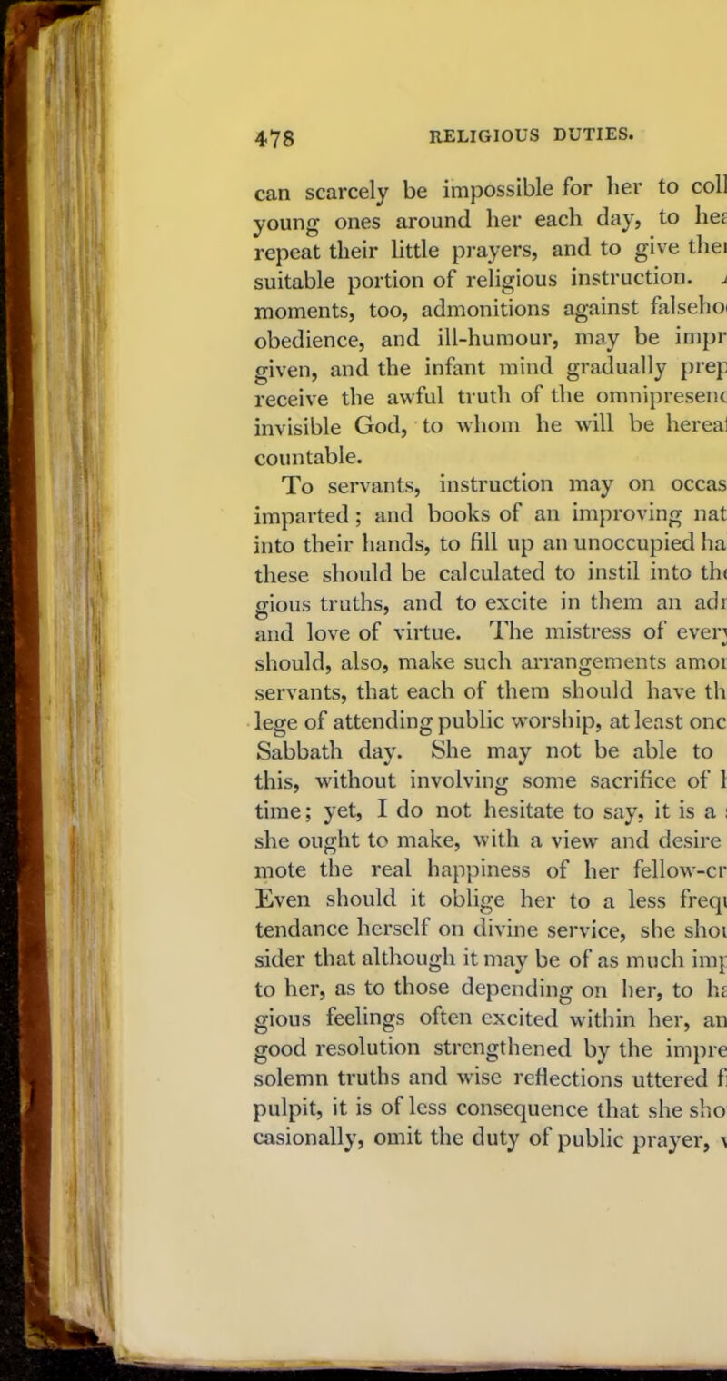 can scarcely be impossible for her to coll young ones around her each day, to he£ repeat their little prayers, and to give thei suitable portion of religious instruction, j moments, too, admonitions against falsehoi obedience, and ill-humour, may be impr given, and the infant mind gradually prep receive the awful truth of the omnipresent invisible God, to whom he will be hereal countable. To servants, instruction may on occas imparted; and books of an improving nat into their hands, to fill up an unoccupied ha these should be calculated to instil into th< ffious truths, and to excite in them an adi O' # and love of virtue. The mistress of even should, also, make such arrangements amor servants, that each of them should have th lege of attending public worship, at least one Sabbath day. She may not be able to this, without involving some sacrifice of 1 time; yet, I do not hesitate to say, it is a : she ought to make, with a view and desire mote the real happiness of her fellow-cr Even should it oblige her to a less freqi tendance herself on divine service, she shot sider that although it may be of as much imp to her, as to those depending on her, to he gious feelings often excited within her, an good resolution strengthened by the imp re solemn truths and wise reflections uttered f pulpit, it is of less consequence that she sho casionally, omit the duty of public prayer, ^