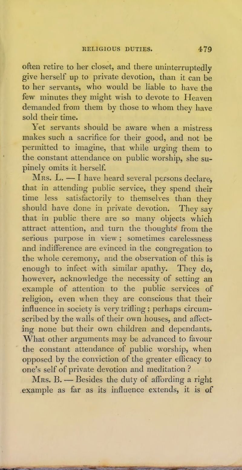 often retire to her closet, and there uninterruptedly give herself up to private devotion, than it can be to her servants, who would be liable to have the few minutes they might wish to devote to Heaven demanded from them by those to whom they have sold their time. Yet servants should be aware when a mistress makes such a sacrifice for their good, and not be permitted to imagine, that while urging them to the constant attendance on public worship, she su- pinely omits it herself. Mrs. L. — I have heard several persons declare, that in attending public service, they spend their time less satisfactorily to themselves than they should have done in private devotion. They say that in public there are so many objects which attract attention, and turn the thoughts from the serious purpose in view ; sometimes carelessness and indifference are evinced in the congregation to the whole ceremony, and the observation of this is enough to infect with similar apathy. They do, however, acknowledge the necessity of setting an example of attention to the public services of religion, even when they are conscious that their influence in society is very trifling; perhaps circum- scribed by the walls of their own houses, and affect- ing none but their own children and dependants. What other arguments mav be advanced to favour the constant attendance of public worship, when opposed by the conviction of the greater efficacy to one’s self of private devotion and meditation ? Mrs. B. — Besides the duty of affording a right example as far as its influence extends, it is of