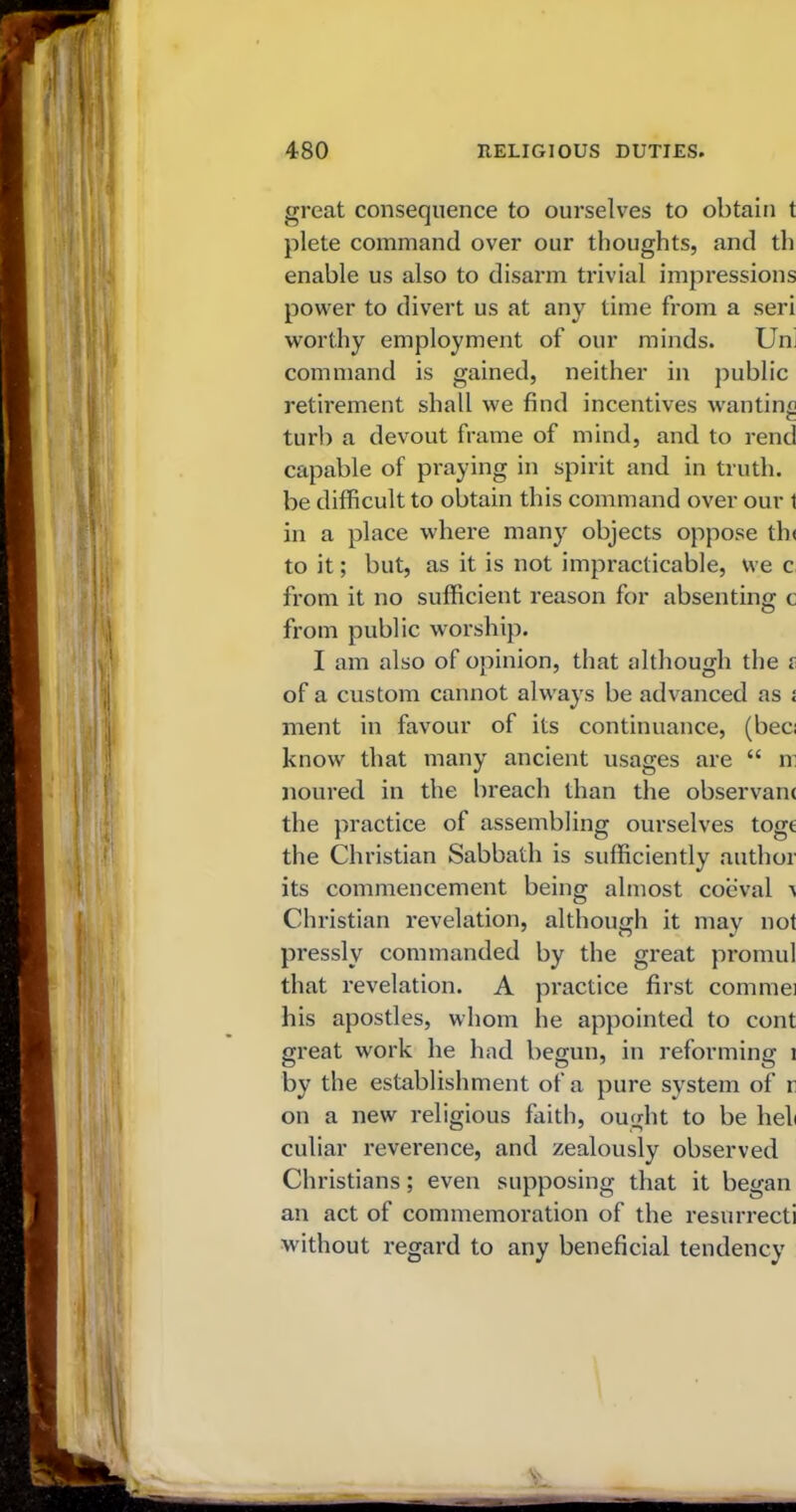 great consequence to ourselves to obtain t plete command over our thoughts, and th enable us also to disarm trivial impressions power to divert us at any time from a seri worthy employment of our minds. Urn command is gained, neither in public retirement shall we find incentives wanting turb a devout frame of mind, and to rend capable of praying in spirit and in truth, be difficult to obtain this command over our t in a place where many objects oppose tb< to it; but, as it is not impracticable, we c from it no sufficient reason for absenting c from public worship. I am also of opinion, that although the s of a custom cannot always be advanced as i ment in favour of its continuance, (bee; know that many ancient usages are “ m noured in the breach than the observant the practice of assembling ourselves toge the Christian Sabbath is sufficiently author its commencement being almost coeval ^ Christian revelation, although it may not pressly commanded by the great promul that revelation. A practice first commei his apostles, whom he appointed to cont great work he had begun, in reforming 1 by the establishment of a pure system of r on a new religious faith, ought to be heli culiar reverence, and zealously observed Christians; even supposing that it began an act of commemoration of the resurrect! without regard to any beneficial tendency