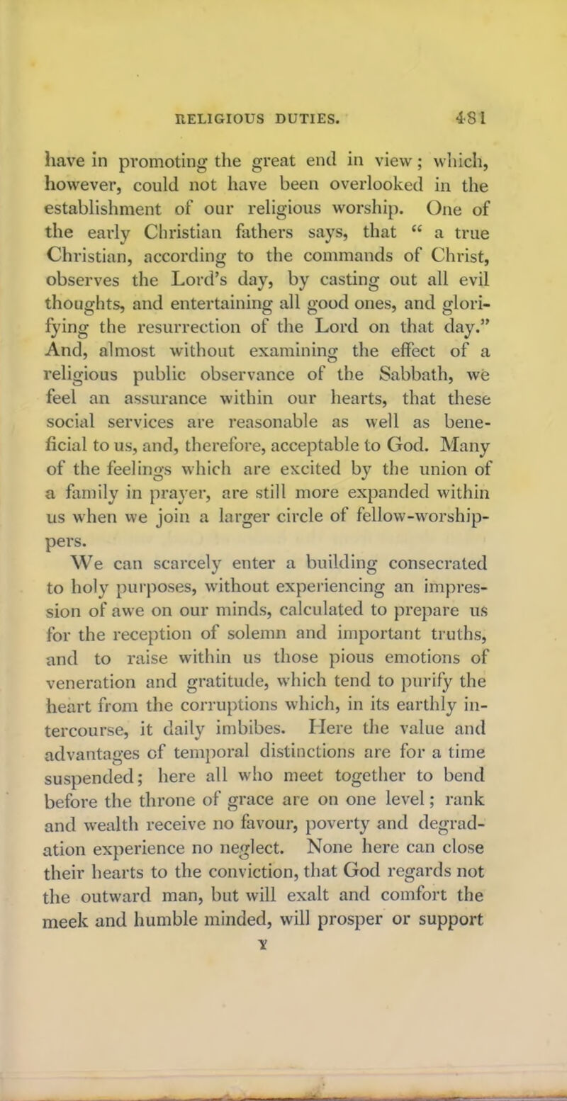 have in promoting the great end in view; which, however, could not have been overlooked in the establishment of our religious worship. One of the early Christian fathers says, that “ a true Christian, according to the commands of Christ, observes the Lord’s day, by casting out all evil thoughts, and entertaining all good ones, and glori- fying the resurrection of the Lord on that day.” And, almost without examining the effect of a religious public observance of the Sabbath, we feel an assurance within our hearts, that these social services are reasonable as well as bene- ficial to us, and, therefore, acceptable to God. Many of the feelings which are excited by the union of a family in prayer, are still more expanded within us when we join a larger circle of fellow-worship- pers. We can scarcely enter a building consecrated to holy purposes, without experiencing an impres- sion of awe on our minds, calculated to prepare us for the reception of solemn and important truths, and to raise within us those pious emotions of veneration and gratitude, w'hich tend to purify the heart from the corruptions which, in its earthly in- tercourse, it daily imbibes. Here the value and advantages of temporal distinctions are for a time suspended; here all who meet together to bend before the throne of grace are on one level; rank and wealth receive no favour, poverty and degrad- ation experience no neglect. None here can close their hearts to the conviction, that God regards not the outward man, but will exalt and comfort the meek and humble minded, will prosper or support