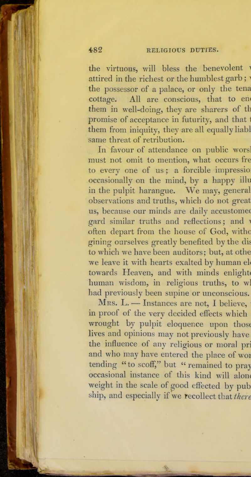 the virtuous, will bless the benevolent a attired in the richest or the humblest garb; a the possessor of a palace, or only the tena cottage. All are conscious, that to en< them in well-doing, they are sharers of th promise of acceptance in futurity, and that 1 them from iniquity, they are all equally liabl same threat of retribution. In favour of attendance on public worsl must not omit to mention, what occurs fre to every one of us; a forcible impressio occasionally on the mind, by a happy illu in the pulpit harangue. We may, general observations and truths, which do not great us, because our minds are daily accustomet card similar truths and reflections; and a often depart from the house of God, withe gining ourselves greatly benefited by the dis to which we have been auditors; but, at othe we leave it with hearts exalted by human eh towards Heaven, and with minds enlightf human wisdom, in religious truths, to wl had previously been supine or unconscious. Mrs. L. — Instances are not, I believe, in pi'oof of the very decided effects which wrought by pulpit eloquence upon those lives and opinions may not previously have the influence of any religious or moral pri and who may have entered the place of wor tending “to scoff,” but “ remained to pray occasional instance of this kind will alone weight in the scale of good effected by pub ship, and especially if we recollect that there