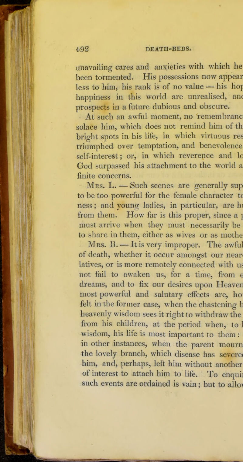 unavailing cares and anxieties with which he been tormented. His possessions now appear less to him, his rank is of no value — his hoj happiness in this world are unrealised, ant prospects in a future dubious and obscure. At such an awful moment, no 'remembranc solace him, which does not remind him of th bright spots in his life, in which virtuous res triumphed over temptation, and benevolence self-interest; or, in which reverence and lc God surpassed his attachment to the world a finite concerns. Mrs. L. — Such scenes are generally sup to be too powerful for the female character tc ness; and young ladies, in particular, are hi from them. How far is this proper, since a } must arrive when they must necessarily be to share in them, either as wives or as mothe Mrs. B. — It is very improper. The awful of death, whether it occur amongst our nean latives, or is more remotely connected with us not fail to awaken us, for a time, from e dreams, and to fix our desires upon Heaven most powerful and salutary effects are, ho felt in the former case, when the chastening h heavenly wisdom sees it right to withdraw the from his children, at the period when, to 1 wisdom, his life is most important to them : in other instances, when the parent mourn the lovely branch, which disease has severe* him, and, perhaps, left him without another of interest to attach him to life. To enquii such events are ordained is vain; but to alloi