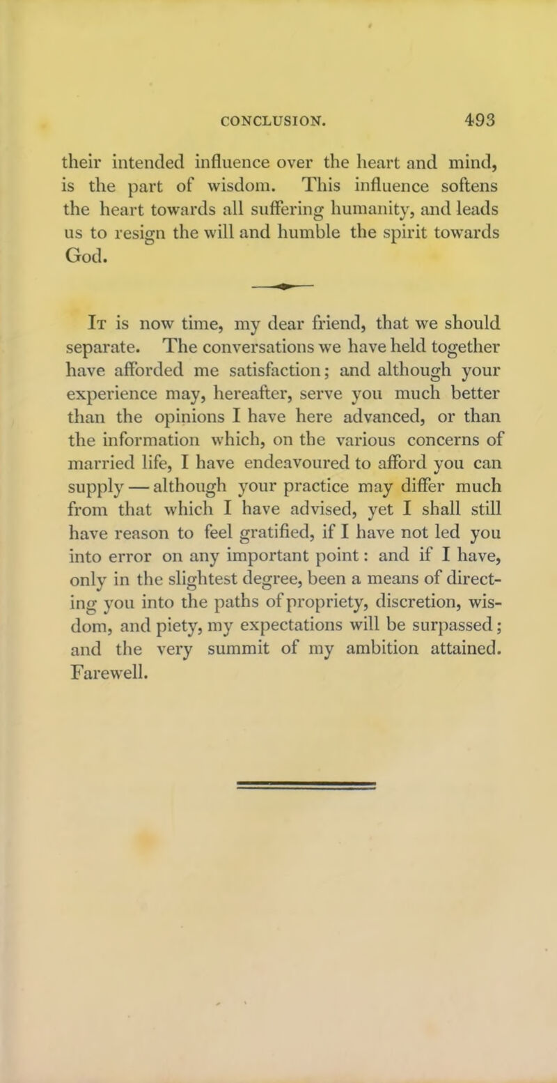 their intended influence over the heart and mind, is the part of wisdom. This influence softens the heart towards all suffering humanity, and leads us to resign the will and humble the spirit towards God. It is now time, my dear friend, that we should separate. The conversations we have held together have afforded me satisfaction; and although your experience may, hereafter, serve you much better than the opinions I have here advanced, or than the information which, on the various concerns of married life, I have endeavoured to afford you can supply — although your practice may differ much from that which I have advised, yet I shall still have reason to feel gratified, if I have not led you into error on any important point: and if I have, only in the slightest degree, been a means of direct- ing you into the paths of propriety, discretion, wis- dom, and piety, my expectations will be surpassed; and the very summit of my ambition attained. Farewell.